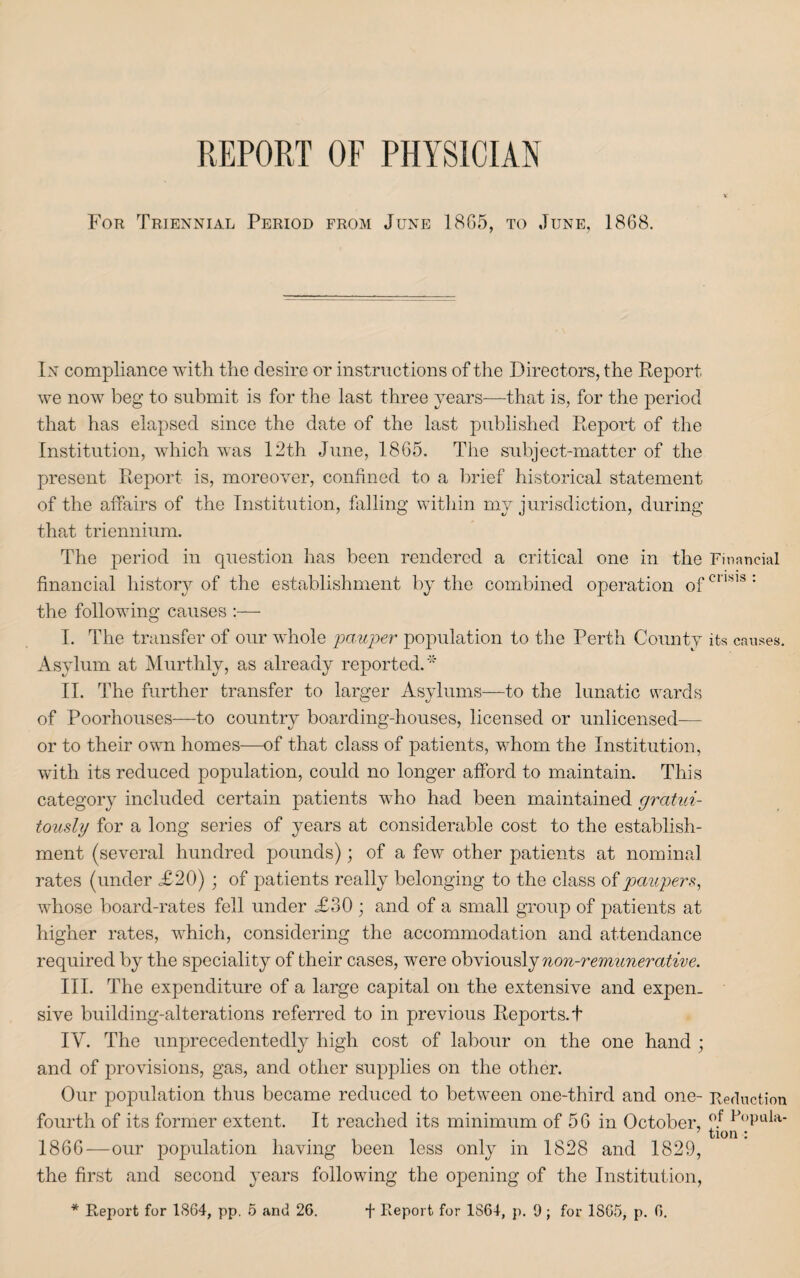 REPORT OF PHYSICIAN For Triennial Period from June 1865, to June, 1868. In compliance with the desire or instructions of the Directors, the Report we now beg to submit is for the last three years—that is, for the period that has elapsed since the date of the last published Report of the Institution, which was 12th June, 1865. The subject-matter of the present Report is, moreover, confined to a brief historical statement of the affairs of the Institution, falling within my jurisdiction, during that triennium. The period in question has been rendered a critical one in the Financial financial history of the establishment by the combined operation ofcnsis: the following causes :— I. The transfer of our whole -pauper population to the Perth County its causes. Asylum at Murthly, as already reported.* II. The further transfer to larger Asylums—to the lunatic wards of Poorhouses—to country boarding-houses, licensed or unlicensed— or to their own homes—of that class of patients, whom the Institution, with its reduced population, could no longer afford to maintain. This category included certain patients who had been maintained gratui¬ tously for a long series of years at considerable cost to the establish¬ ment (several hundred pounds); of a few other patients at nominal rates (under £20) ; of patients really belonging to the class of paupers, whose board-rates fell under £30 ; and of a small group of patients at higher rates, which, considering the accommodation and attendance required by the speciality of their cases, were obviously non-remunerative. III. The expenditure of a large capital on the extensive and expen¬ sive building-alterations referred to in previous Reports.t IV. The unprecedentedly high cost of labour on the one hand ; and of provisions, gas, and other supplies on the other. Our population thus became reduced to between one-third and one- Reduction fourth of its former extent. It reached its minimum of 56 in October, °.f PoPula‘ tion : 1866—our population having been less only in 1828 and 1829, the first and second years following the opening of the Institution,