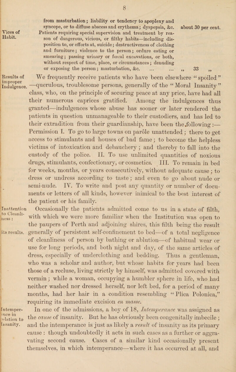 from masturbation; liability or tendency to apoplexy and syncope, or to diffuse abscess and erythema; dyspepsia, &c. about 30 per cent. Vices of Patients requiring special supervision and, treatment by rea- son of dangerous, vicious, or filthy habits—including dis¬ position to, or efforts at, suicide; destructiveness of clothing and furniture; violence to the person; ordure eating or smearing; passing urinary or foecal excavations, or both, without respect of time, place, or circumstances ; denuding or exposing the person; masturbation, &c. ... ... ,, 33 ,, Results of improper Indulgence. Inattention to Cleanli¬ ness : its results. Intemper¬ ance in •elation to Insanity. We frequently receive patients who have been elsewhere “spoiled” —querulous, troublesome persons, generally of the “ Moral Insanity ” class, who, on the principle of securing peace at any price, have had all their numerous caprices gratified. Among the indulgences thus granted—indulgences whose abuse has sooner or later rendered the patients in question unmanageable to their custodiers, and has led to their extradition from their guardianship, have been the .following :— Permission I. To go to large towns on parole unattended ; there to get access to stimulants and houses of bad fame; to become the helpless victims of intoxication and debauchery ; and thereby to fall into the custody of the police. II. To use unlimited quantities of noxious drugs, stimulants, confectionary, or cosmetics. III. To remain in bed for weeks, months, or years consecutively, without adequate cause; to dress or undress according to taste; and even to go about nude or semi-nude. IV. To write and post any quantity or number of docu¬ ments or letters of all kinds, however inimical to the best interest of the patient or his family. Occasionally the patients admitted come to us in a state of filth, with which we were more familiar when the Institution was oj^en to the paupers of Perth and adjoining shires, this filth being the result generally of persistent self-confinement to bed—of a total negligence of cleanliness of person by bathing or ablution—of habitual wear or use for long periods, and both night and day, of the same articles of dress, especially of underclothing and bedding. Thus a gentleman, who was a scholar and author, but whose habits for years had been those of a recluse, living strictly by himself, was admitted covered with vermin; while a woman, occupying a humbler sphere in life, who had neither washed nor dressed herself, nor left bed, for a period of many months, had her hair in a condition resembling “ Plica Polonica,” requiring its immediate excision en masse. In one of the admissions, a boy of 18, Intemperance was assigned as the cause of insanity. But he has obviously been congenitally imbecile ; and the intemperance is just as likely a result of insanity as its primary cause : though undoubtedly it acts in such cases as a further or aggra¬ vating second cause. Cases of a similar kind occasionally present themselves, in which intemperance—where it has occurred at all, and