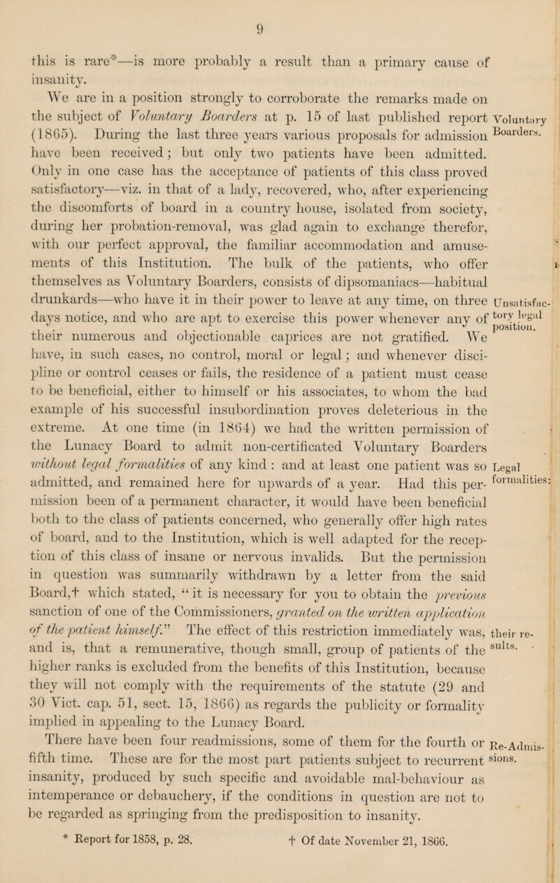 this is rare'”'—is more probably a result than a primary cause of insanity. tJ We are in a position strongly to corroborate the remarks made on the subject of Voluntary Boarders at p. 15 of last published report v01 untilry (1865). During the last three years various proposals for admission Boiuxlers- have been received; but only two patients have been admitted. Only in one case has the acceptance of patients of this class proved satisfactory—viz. in that of a lady, recovered, wTho, after experiencing the discomforts of board in a country house, isolated from society, during her probation-removal, was glad again to exchange therefor, with our perfect approval, the familiar accommodation and amuse¬ ments of this Institution. The bulk of the patients, who offer themselves as Voluntary Boarders, consists of dipsomaniacs—habitual drunkards—who have it in their power to leave at any time, on three CJnsatiafac days notice, and who are apt to exercise this power whenever any of their numerous and objectionable caprices are not gratified. We have, in such cases, no control, moral or legal; and whenever disci¬ pline or control ceases or fails, the residence of a patient must cease to be beneficial, either to himself or his associates, to whom the bad example of his successful insubordination proves deleterious in the extreme. At one time (in 1864) we had the written permission of the Lunacy Board to admit non-certificated Voluntary Boarders without legal formalities of any kind : and at least one patient wTas so Legal admitted, and remained here for upwards of a year. Had this per- forrnal‘fcies mission been of a permanent character, it would have been beneficial both to the class of patients concerned, who generally offer high rates of board, and to the Institution, which is well adapted for the recep¬ tion of this class of insane or nervous invalids. But the permission in question was summarily withdrawn by a letter from the said Board,t wdiich stated, “it is necessary for you to obtain the previous sanction of one of the Commissioners, granted on the written application of the patient himselfV The effect of this restriction immediately was, their re- and is, that a remunerative, though small, group of patients of the sults- * higher ranks is excluded from the benefits of this Institution, because they will not comply with the requirements of the statute (29 and 30 Viet. cap. 51, sect. 15, 1866) as regards the publicity or formality implied in appealing to the Lunacy Board. There have been four readmissions, some of them for the fourth or Re-Admis- fifth time. These are for the most part patients subject to recurrentsions- insanity, produced by such specific and avoidable mal-behaviour as intemperance or debauchery, if the conditions in question are not to be regarded as springing from the predisposition to insanity.