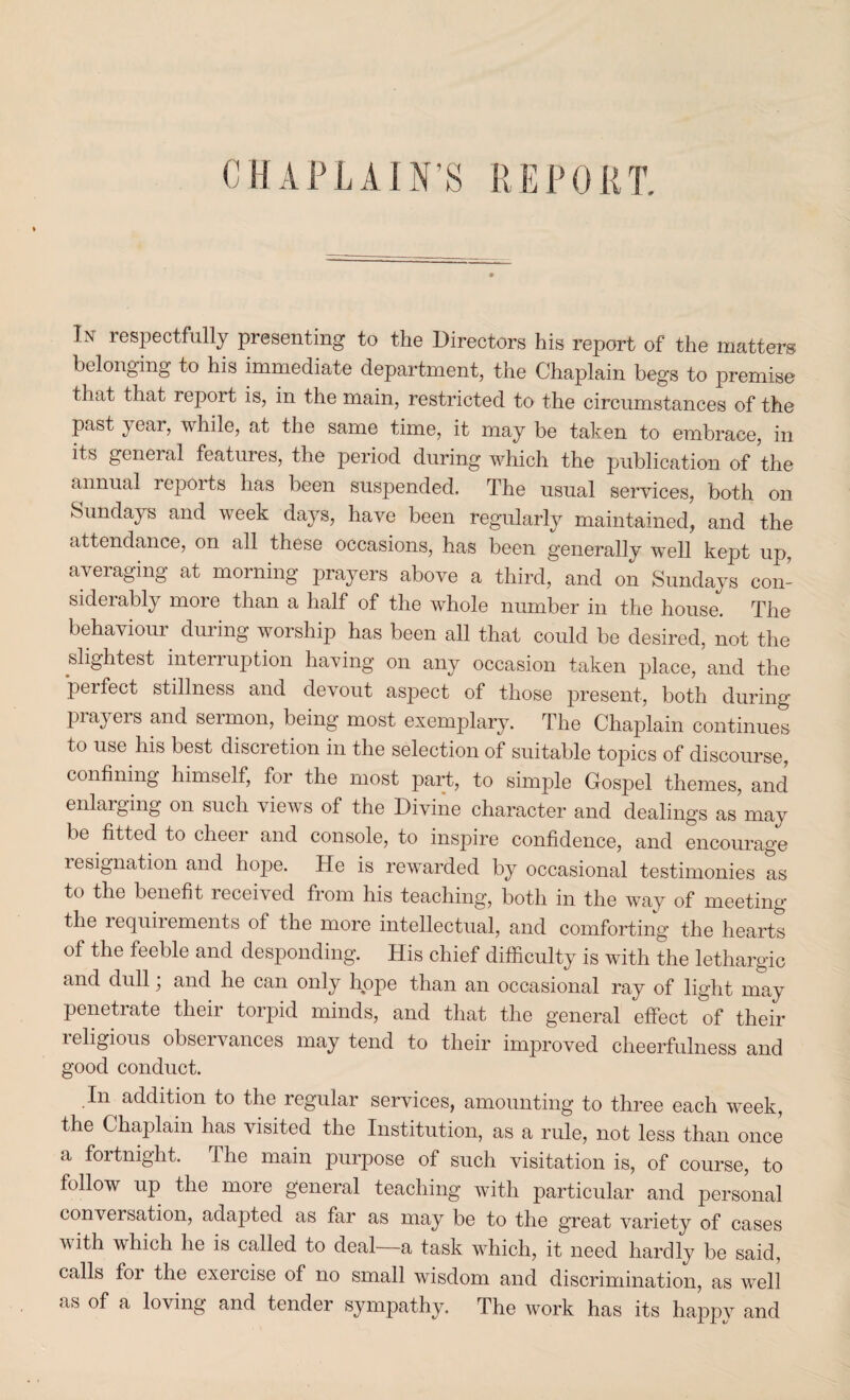 CHAPLAIN’S REPORT. In respectfully presenting to the Directors his report of the matters belonging to his immediate department, the Chaplain begs to premise that that report is, in the main, restricted to the circumstances of the past year, while, at the same time, it may be taken to embrace, in its general features, the period during which the publication of the annual lepoits has been suspended. The usual services, both on Sundays and week days, have been regularly maintained, and the attendance, on all these occasions, has been generally well kept up, averaging at morning prayers above a third, and on Sundays con¬ siderably more than a half of the whole number in the house. The behaviour during worship has been all that could be desired, not the slightest interruption having on any occasion taken place, and the perfect stillness and devout aspect of those present, both during prayers and sermon, being most exemplary. The Chaplain continues to use his best discretion in the selection of suitable topics of discourse, confining himself, for the most part, to simple Gospel themes, and enlarging on such views of the Divine character and dealings as may be fitted to cheer and console, to inspire confidence, and encourage resignation and hope. He is rewarded by occasional testimonies as to the benefit leceived from his teaching, both in the way of meeting the requirements of the more intellectual, and comforting the hearts of the feeble and desponding. His chief difficulty is with the lethargic and dull; and he can only hope than an occasional ray of light may penetrate their torpid minds, and that the general effect of their leligious obsci vances may tend to their improved cheerfulness and good conduct. .In addition to the regular services, amounting to three each week, the Chaplain has visited the Institution, as a rule, not less than once a fortnight. The main purpose of such visitation is, of course, to follow up the more general teaching with particular and personal conversation, adapted as far as may be to the great variety of cases v ith which lie is called to deal a task which, it need hardly be said, calls foi the exeicise of no small wisdom and discrimination, as well as of a loving and tender sympathy. The work has its happy and