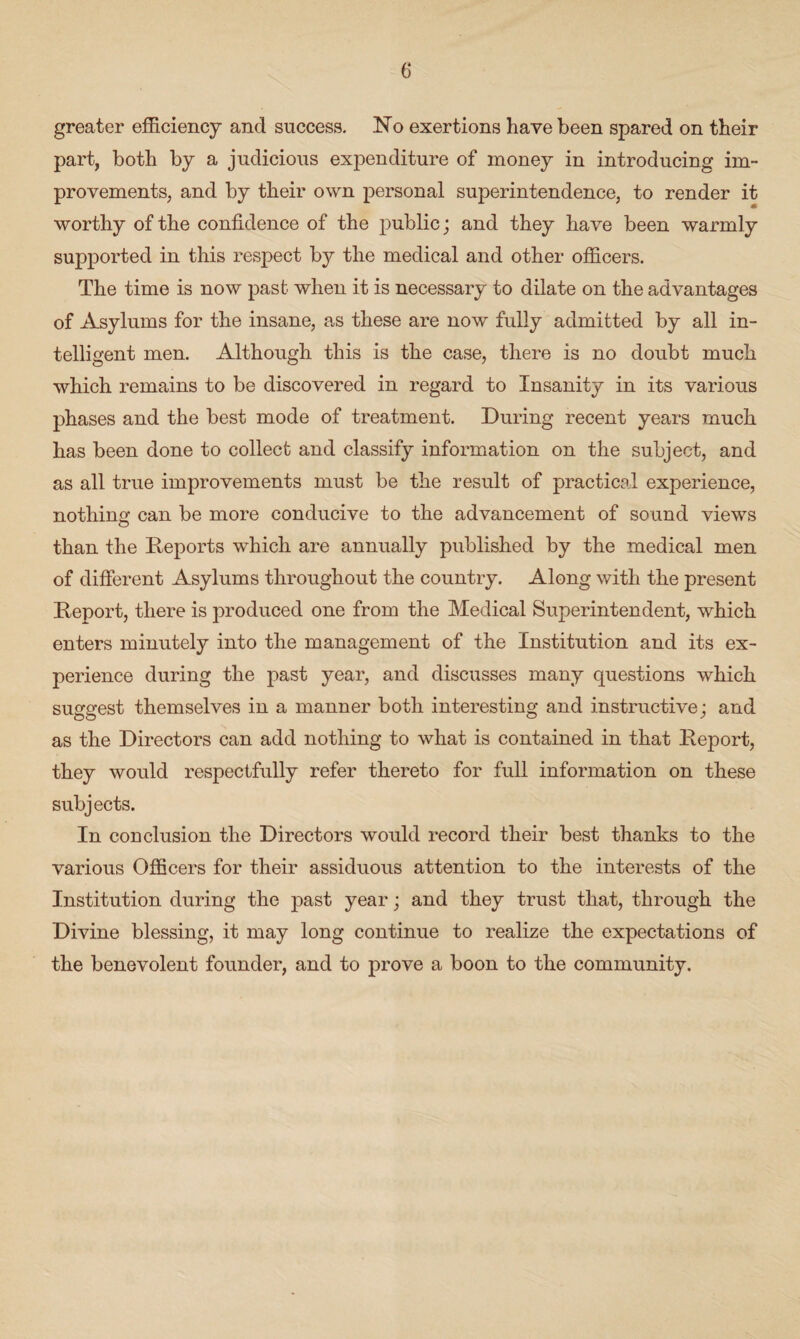 greater efficiency and success. No exertions have been spared on their part, both by a judicious expenditure of money in introducing im¬ provements, and by their own personal superintendence, to render it worthy of the confidence of the public; and they have been warmly supported in this respect by the medical and other officers. The time is now past when it is necessary to dilate on the advantages of Asylums for the insane, as these are now fully admitted by all in¬ telligent men. Although this is the case, there is no doubt much which remains to be discovered in regard to Insanity in its various phases and the best mode of treatment. During recent years much has been done to collect and classify information on the subject, and as all true improvements must be the result of practical experience, nothing can be more conducive to the advancement of sound views than the Reports which are annually published by the medical men of different Asylums throughout the country. Along with the present Report, there is produced one from the Medical Superintendent, which enters minutely into the management of the Institution and its ex¬ perience during the past year, and discusses many questions which suggest themselves in a manner both interesting and instructive; and as the Directors can add nothing to what is contained in that Report, they would respectfully refer thereto for full information on these subjects. In conclusion the Directors would record their best thanks to the various Officers for their assiduous attention to the interests of the Institution during the past year; and they trust that, through the Divine blessing, it may long continue to realize the expectations of the benevolent founder, and to prove a boon to the community.