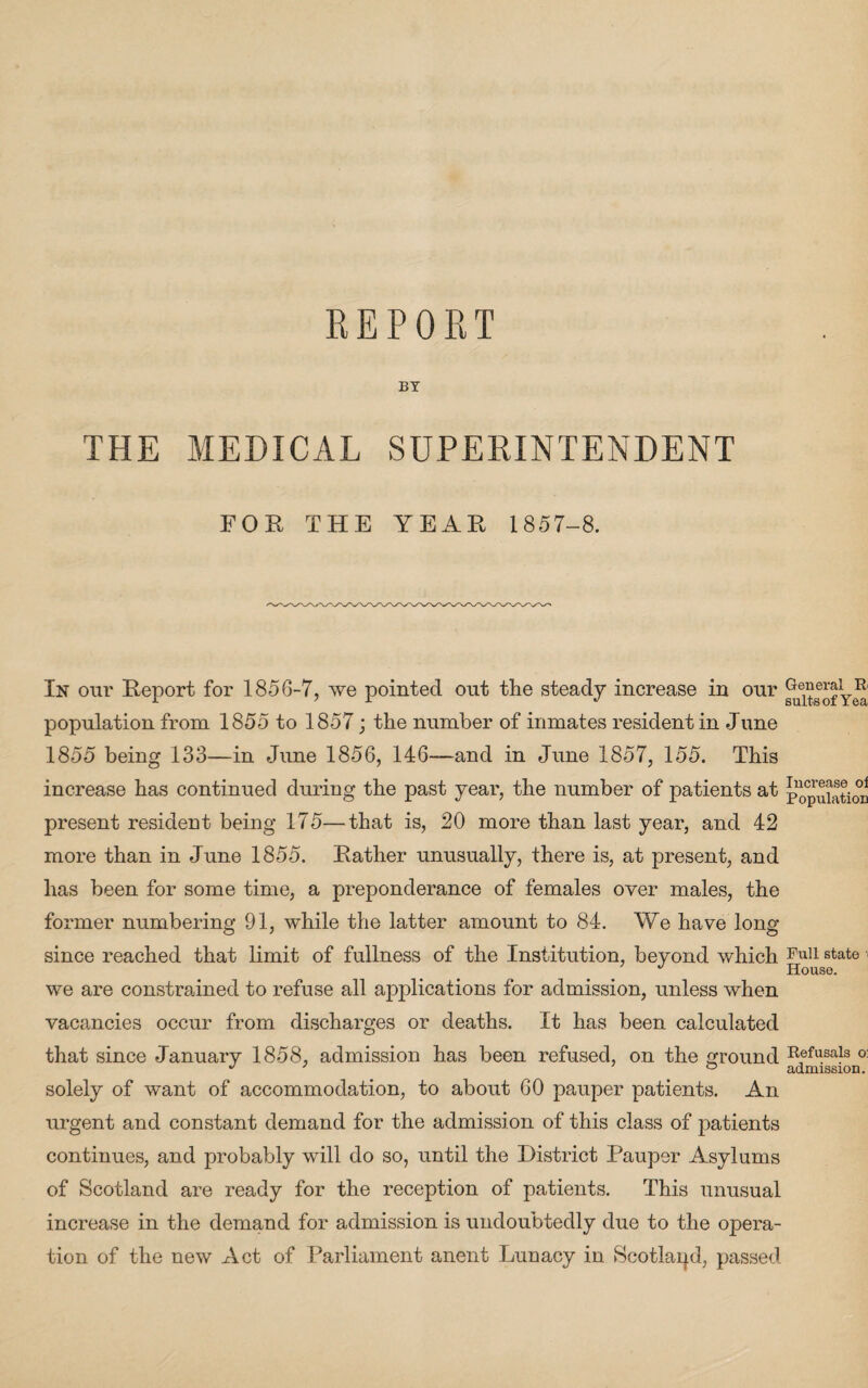 REPORT BY THE MEDICAL SUPERINTENDENT FOR THE YEAR 1857-8. In our Report for 1856-7, we pointed out the steady increase in our population from 1855 to 1857; the number of inmates resident in June 1855 being 133—in June 1856, 146—and in June 1857, 155. This increase has continued during the past year, the number of patients at population present resident being 175—that is, 20 more than last year, and 42 more than in June 1855. Rather unusually, there is, at present, and has been for some time, a preponderance of females over males, the former numbering 91, while the latter amount to 84. We have long since reached that limit of fullness of the Institution, beyond which Ful1 state ' J House. we are constrained to refuse all applications for admission, unless when vacancies occur from discharges or deaths. It has been calculated that since January 1858, admission has been refused, on the ground Refusals o: solely of want of accommodation, to about 60 pauper patients. An urgent and constant demand for the admission of this class of patients continues, and probably will do so, until the District Pauper Asylums of Scotland are ready for the reception of patients. This unusual increase in the demand for admission is undoubtedly due to the opera¬ tion of the new Act of Parliament anent Lunacy in Scotland, passed