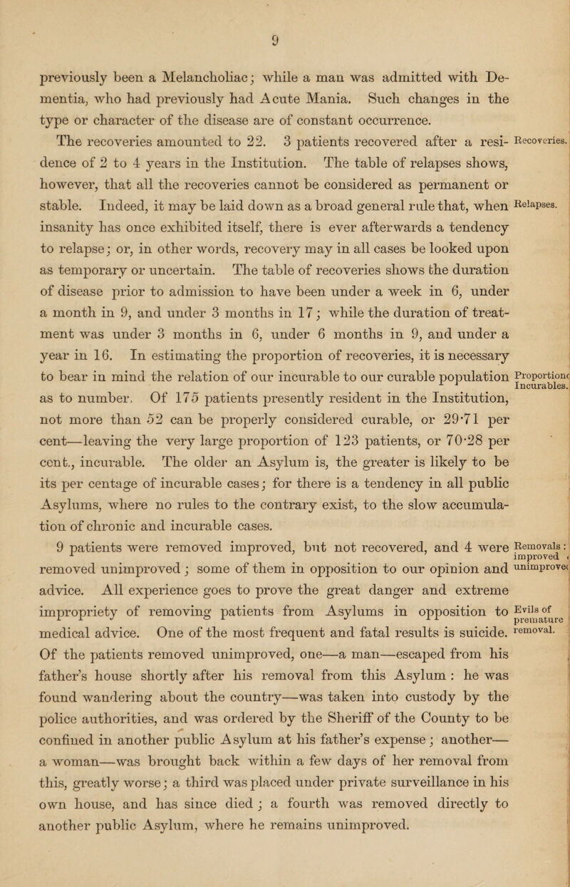 previously been a Melancholiac; while a man was admitted with De¬ mentia; who had previously had Acute Mania. Such changes in the type or character of the disease are of constant occurrence. The recoveries amounted to 22. 3 patients recovered after a resi- Recoveries, dence of 2 to 4 years in the Institution. The table of relapses shows, however, that all the recoveries cannot be considered as permanent or stable. Indeed, it may be laid down as a broad general rule that, when Relapses, insanity has once exhibited itself, there is ever afterwards a tendency to relapse; or, in other words, recovery may in all cases be looked upon as temporary or uncertain. The table of recoveries shows the duration of disease prior to admission to have been under a week in 6, under a month in 9, and under 3 months in 17; while the duration of treat¬ ment was under 3 months in 6, under 6 months in 9, and under a year in 16. In estimating the proportion of recoveries, it is necessary to bear in mind the relation of our incurable to our curable population Proportion.; as to number, Of 175 patients presently resident in the Institution, not more than 52 can be properly considered curable, or 29*71 per cent—leaving the very large proportion of 123 patients, or 70*28 per cent., incurable. The older an Asylum is, the greater is likely to be its per centage of incurable cases; for there is a tendency in all public Asylums, where no rules to the contrary exist, to the slow accumula¬ tion of chronic and incurable cases. 9 patients were removed improved, but not recovered, and 4 were Removals: 1 improved ( removed unimproved; some of them in opposition to our opinion and unimprovec advice. All experience goes to prove the great danger and extreme improprietv of removing patients from Asylums in opposition to Evils of or ^ rr premature medical advice. One of the most frequent and fatal results is suicide. removal* Of the patients removed unimproved, one—a man—escaped from his j father’s house shortly after his removal from this Asylum : he was found wandering about the country—was taken into custody by the police authorities, and was ordered by the Sheriff of the County to be confined in another public A sylum at his father’s expense; another— a woman—was brought back within a few days of her removal from this, greatly worse; a third was placed under private surveillance in his own house, and has since died ; a fourth was removed directly to another public Asylum, where he remains unimproved.