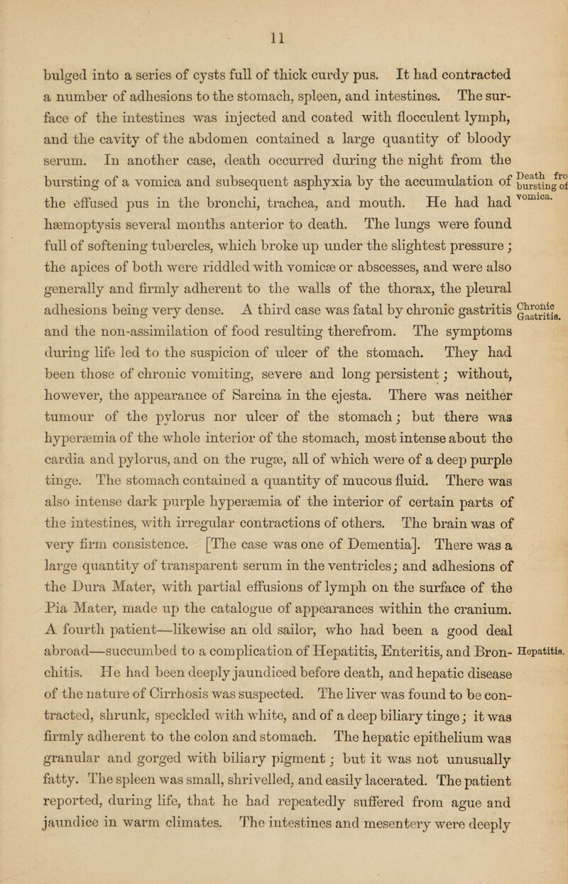 bulged into a series of cysts full of thick curdy pus. It had contracted a number of adhesions to the stomach, spleen, and intestines. The sur¬ face of the intestines was injected and coated with flocculent lymph, and the cavity of the abdomen contained a large quantity of bloody serum. In another case, death occurred during the night from the bursting of a vomica and subsequent asphyxia by the accumulation of bursting of the effused pus in the bronchi, trachea, and mouth. He had had vomica' haemoptysis several months anterior to death. The lungs were found full of softening tubercles, which broke up under the slightest pressure; the apices of both were riddled with vomicae or abscesses, and were also generally and firmly adherent to the walls of the thorax, the pleural adhesions being very dense. A third case Avas fatal by chronic gastritis Q^stStis and the non-assimilation of food resulting therefrom. The symptoms during life led to the suspicion of ulcer of the stomach. They had been those of chronic vomiting, severe and long persistent; without, however, the appearance of Sareina in the ejesta. There was neither tumour of the pylorus nor ulcer of the stomach; but there was hyperaemia of the whole interior of the stomach, most intense about the cardia and pylorus, and on the rugae, all of which were of a deep purple tinge. The stomach contained a quantity of mucous fluid. There was also intense dark purple hyperaemia of the interior of certain parts of the intestines, with irregular contractions of others. The brain was of very firm consistence. [The case was one of Dementia], There was a large quantity of transparent serum in the ventricles; and adhesions of the Dura Mater, Avith partial effusions of lymph on the surface of the Pia Mater, made up the catalogue of appearances within the cranium. A fourth patient-—likewise an old sailor, who had been a good deal abroad—succumbed to a complication of Hepatitis, Enteritis, and Bron- Hepatitis, chitis. He had been deeply jaundiced before death, and hepatic disease of the nature of Cirrhosis Avas suspected. The liver was found to be con¬ tracted, shrunk, speckled with Avhite, and of a deep biliary tinge; it was firmly adherent to the colon and stomach. The hepatic epithelium was granular and gorged with biliary pigment; but it Avas not unusually fatty. The spleen was small, shrivelled, and easily lacerated. The patient reported, during life, that he had repeatedly suffered from ague and jaundice in warm climates. The intestines and mesentery were deeply