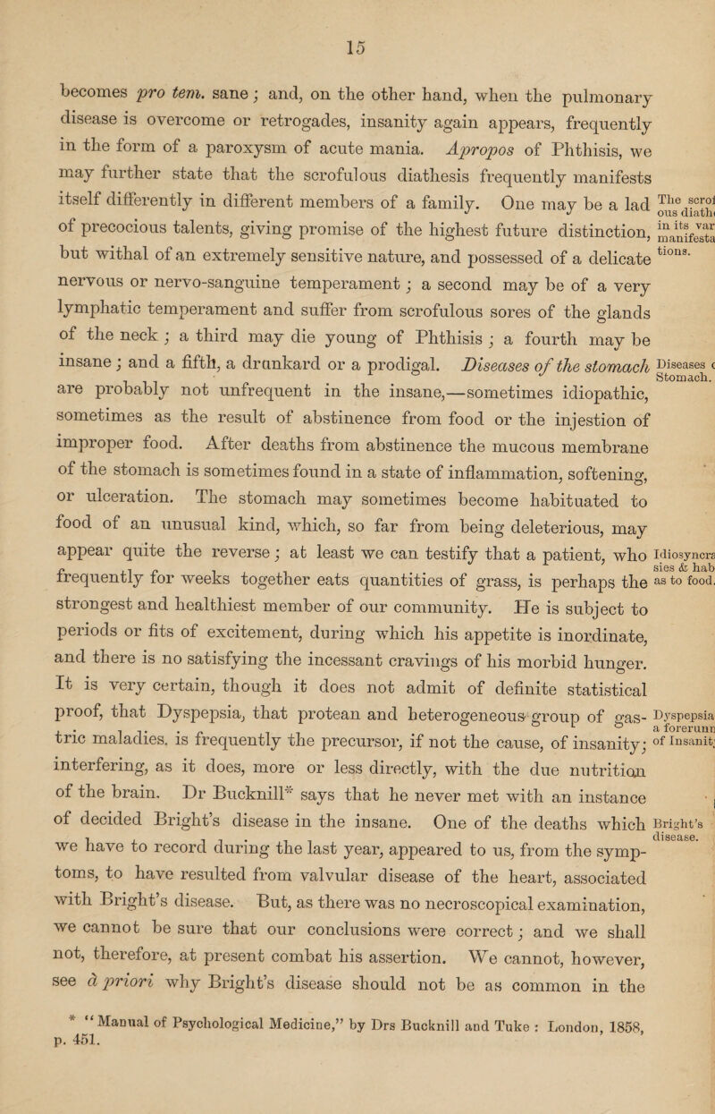 becomes pro tern, sane; and, on the other hand, when the pulmonary disease is overcome or retrogades, insanity again appears, frequently in the form of a paroxysm of acute mania. Apropos of Phthisis, we may further state that the scrofulous diathesis frequently manifests itself differently in different members of a family. One may be a lad oiS of precocious talents, giving promise of the highest future distinction, manifest! but withal of an extremely sensitive nature, and possessed of a delicate tions' nervous or nervo-sanguine temperament; a second may be of a very lymphatic temperament and suffer from scrofulous sores of the glands of the neck ; a third may die young of Phthisis ; a fourth may be insane ; and a fifth, a drankard or a prodigal. Diseases of the stomach Diseases c J Stomach. are probably not unfrequent in the insane,—sometimes idiopathic, sometimes as the result of abstinence from food or the injestion of improper food. After deaths from abstinence the mucous membrane of the stomach is sometimes found in a state of inflammation, softening or ulceration. The stomach may sometimes become habituated to food of an unusual kind, which, so far from being deleterious, may appear quire the reverse ; at least we can testify that a patient, who Miosyncra c. r . sies & hab frequently lor weeks together eats quantities of grass, is perhaps the as to food, strongest and healthiest member of our community. Pie is subject to periods or fits of excitement, during which his appetite is inordinate, and there is no satisfying the incessant cravings of his morbid hunger. It is very certain, though it does not admit of definite statistical proof, that Dyspepsia, that protean and heterogeneous- group of gas- Dyspepsia . L&a forerunn trie maladies, is frequently the precursor, if not the cause, of insanity; of Ir)sanit: interfering, as it does, more or less directly, with the due nutrition of the brain. Dr Bucknill* says that he never met with an instance of decided Brights disease in the insane. One of the deaths which Bright’s disease we have to record during the last year, appeared to us, from the symp¬ toms, to have resulted from valvular disease of the heart, associated with Bright’s disease. But, as there was no necroscopical examination, we cannot be sure that our conclusions were correct; and we shall not, therefore, at present combat his assertion. We cannot, however, see a priori why Bright’s disease should not be as common in the “Manual of Psychological Medicine,” by Drs Bucknill and Tuke : London, 1858, p. 451.