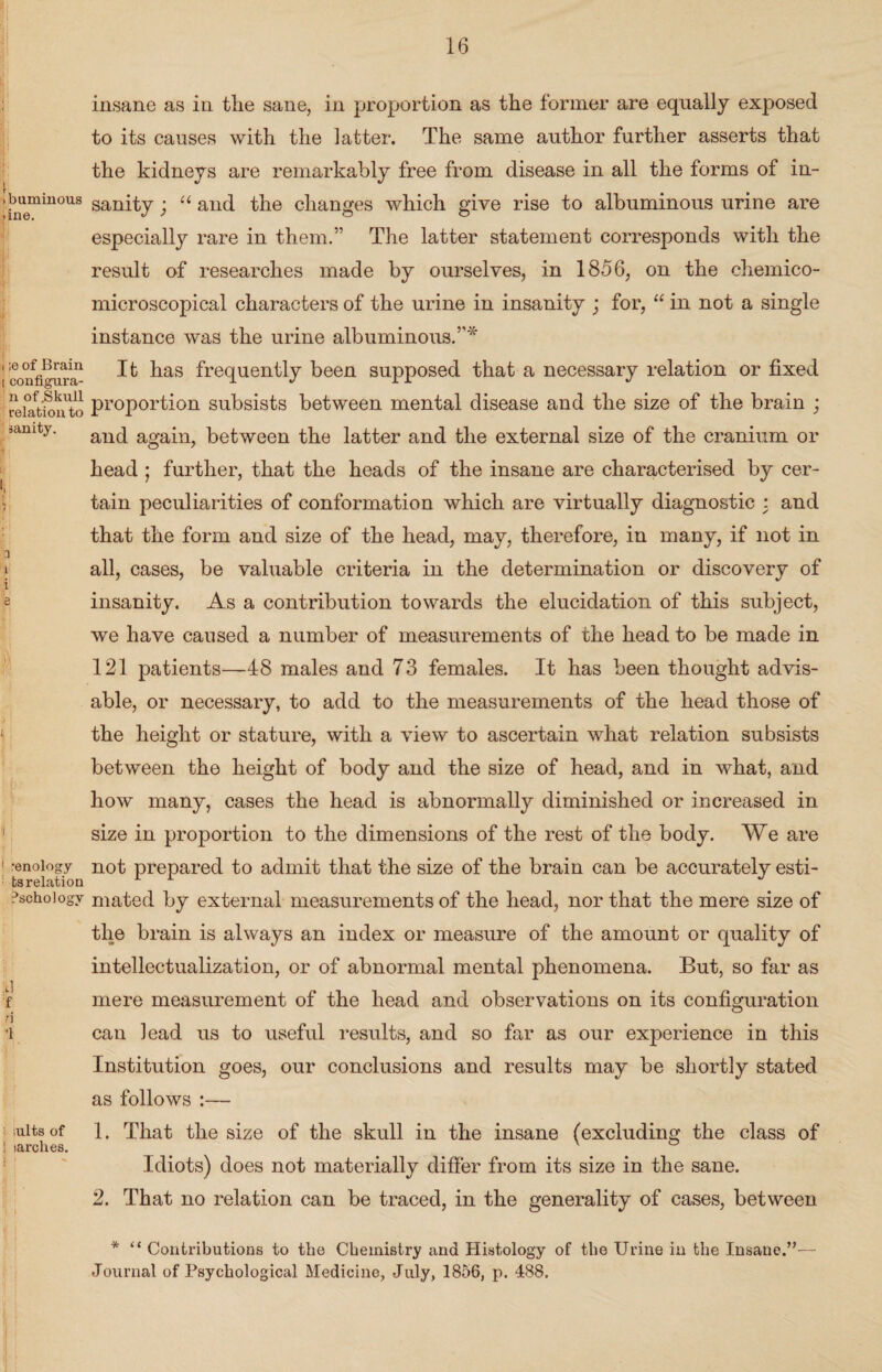 ibumiuous >ine. i ;e of Brain i configura- n of .Skull relation to sanity. a 1 i e i !i; 1 renology ts relation Pschologv J f n -1 I mlts of ! larches. I insane as in the sane, in proportion as the former are equally exposed to its causes with the latter. The same author further asserts that the kidneys are remarkably free from disease in all the forms of in¬ sanity ; u and the changes which give rise to albuminous urine are especially rare in them.” The latter statement corresponds with the result of researches made by ourselves, in 1856, on the chemico- microscopical characters of the urine in insanity ; for, “ in not a single instance was the urine albuminous.”* It has frequently been supposed that a necessary relation or fixed proportion subsists between mental disease and the size of the brain ; and again, between the latter and the external size of the cranium or head ; further, that the heads of the insane are characterised by cer¬ tain peculiarities of conformation which are virtually diagnostic : and that the form and size of the head, may, therefore, in many, if not in all, cases, be valuable criteria in the determination or discovery of insanity. As a contribution towards the elucidation of this subject, we have caused a number of measurements of the head to be made in 121 patients—48 males and 73 females. It has been thought advis¬ able, or necessary, to add to the measurements of the head those of the height or stature, with a view to ascertain what relation subsists between the height of body and the size of head, and in what, and how many, cases the head is abnormally diminished or increased in size in proportion to the dimensions of the rest of the body. We are not prepared to admit that the size of the brain can be accurately esti¬ mated by external measurements of the head, nor that the mere size of the brain is always an index or measure of the amount or quality of intellectualization, or of abnormal mental phenomena. But, so far as mere measurement of the head and observations on its configuration can lead us to useful results, and so far as our experience in this Institution goes, our conclusions and results may be shortly stated as follows :— 1. That the size of the skull in the insane (excluding the class of Idiots) does not materially differ from its size in the sane. 2. That no relation can be traced, in the generality of cases, between * “ Contributions to the Chemistry and Histology of the Urine in the Insane.”— Journal of Psychological Medicine, July, 1856, p. 488.