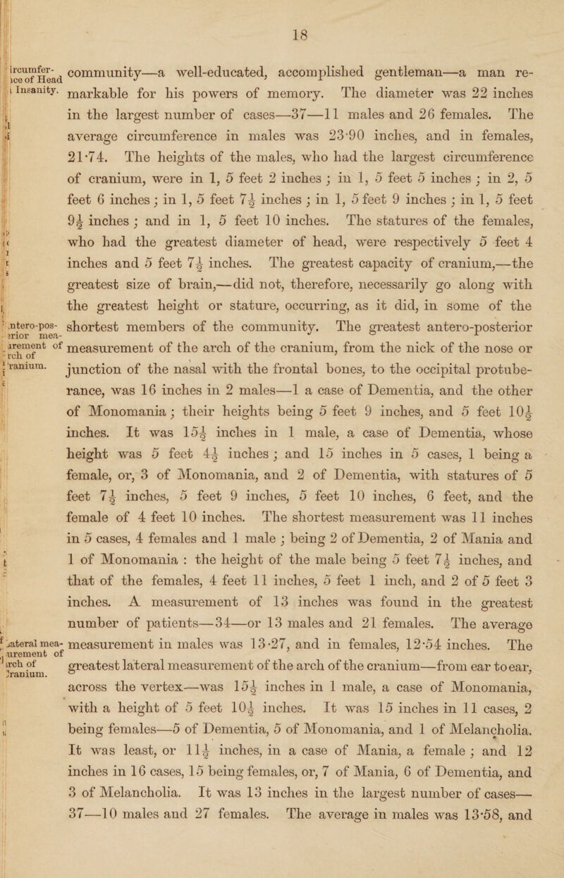 i 4 ic^of Head community—a well-educated, accomplished gentleman—a man re- j. insanity. ma,r-t:a,ble for his powers of memory. The diameter was 22 inches in the largest number of cases—37—11 males and 26 females. The average circumference in males was 23'90 inches, and in females, 21 *74. The heights of the males, who had the largest circumference of cranium, were in 1, 5 feet 2 inches ; in 1, 5 feet 5 inches ; in 2, 5 feet 6 inches; in 1, 5 feet 7^ inches ; in 1, 5 feet 9 inches ; in 1, 5 feet 91 inches ; and in 1, 5 feet 10 inches. The statures of the females, i< who had the greatest diameter of head, were respectively 5 feet 4 ■!i r inches and 5 feet 7^ inches. The greatest capacity of cranium,—the 3 ~ greatest size of brain,—did not, therefore, necessarily go along with i the greatest height or stature, occurring, as it did, in some of the ' .ntero-pos- shortest members of the community. The greatest antero-posterior ?rior mea- 0 arement of measurement of the arch of the cranium, from the nick of the nose or rcn of 7 j ramura. junction of the nasal with the frontal bones, to the occipital protube¬ rance, was 16 inches in 2 males—1 a case of Dementia, and the other of Monomania; their heights being 5 feet 9 inches, and 5 feet 10| inches. It was 15^ inches in 1 male, a case of Dementia, whose height was 5 feet 4^ inches ; and 15 inches in 5 cases, 1 being a female, or, 3 of Monomania, and 2 of Dementia, with statures of 5 feet 7^ inches, 5 feet 9 inches, 5 feet 10 inches, 6 feet, and the female of 4 feet 10 inches. The shortest measurement was 11 inches in 5 cases, 4 females and 1 male ; being 2 of Dementia, 2 of Mania and t 1 of Monomania : the height of the male being 5 feet 71 inches, and that of the females, 4 feet 11 inches, 5 feet 1 inch, and 2 of 5 feet 3 inches. A measurement of 13 inches was found in the greatest number of patients—34—or 13 males and 21 females. The average * lateral mea- measurement in males was 13-27, and in females, 12*54 inches. The urement of ireh of greatest lateral measurement of the arch of the cranium—from ear to ear, jramum. ° 7 across the vertex—was 15^ inches in 1 male, a case of Monomania, with a height of 5 feet 10<| inches. It was 15 inches in 11 cases, 2 l being females—5 of Dementia, 5 of Monomania, and 1 of Melancholia. It was least, or 11^ inches, in a case of Mania, a female; and 12 inches in 16 cases, 15 being females, or, 7 of Mania, 6 of Dementia, and 3 of Melancholia. It was 13 inches in the largest number of cases— 37—10 males and 27 females. The average in males was 13*58, and