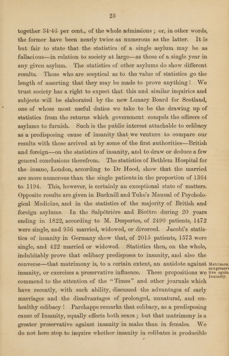 together 34*46 per cent., of the whole admissions ; or, in other words, the former have been nearly twice as numerous as the latter. It is but fair to state that the statistics of a single asylum may be as fallacious—in relation to society at large—as those of a single year in any given asylum. The statistics of other asylums do show different results. Those who are sceptical as to the value of statistics go the length of asserting that they may be made to prove anything ! We trust society has a right to expect that this and similar inquiries and subjects will be elaborated by the new Lunacy Board for Scotland, one of whose most useful duties we take to be the drawing up of statistics from the returns which government compels the officers of asylums to furnish. Such is the public interest attachable to celibacy as a predisposing cause of insanity that we venture to compare our results with those arrived at by some of the first authorities—British and foreign—on the statistics of insanity, and to draw or deduce a few general conclusions therefrom. The statistics of Bethlem Hospital for the insane, London, according to Dr Hood, show that the married are more numerous than the single patients in the proportion of 1364 to 1194. This, however, is certainly an exceptional state of matters. Opposite results are given in Bucknill and Tuke’s Manual of Psycholo¬ gical Medicine, and in the statistics of the majority of British and foreign asylums. In the Salpetriere and Bicetre during 20 years ending in 1822, according to M. Desportes, of 2490 patients, 1472 were single, and 956 married, widowed, or divorced. Jacobi’s statis¬ tics of insanity in Germany show that, of 2015 patients, 1573 were single, and 422 married or widowed. Statistics then, on the whole, indubitably prove that celibacy predisposes to insanity, and also the converse—that matrimony is, to a certain extent, an antidote against Matrimon: asapreserv insanitv, or exercises a preservative influence. These propositions we t.ive again: J L ' Insanity. commend to the attention of the “Times” and other journals which have recently, with such ability, discussed the advantages of early marriages and the disadvantages of prolonged, unnatural, and un¬ healthy celibacy ! Parchappe remarks that celibacy, as a predisposing cause of Insanity, equally effects both sexes ; but that matrimony is a greater preservative against insanity in males than in females. We do not here stop to inquire whether insanity in celibates is producible