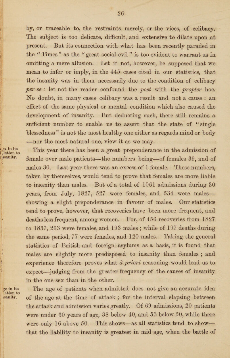 by, or traceable to, the restraints merely, or the vices, of celibacy. The subject is too delicate, difficult, and extensive to dilate upon at present. But its connection with what has been recently paraded in the “ Times ” as the “ great social evil ” is too evident to warrant us in omitting a mere allusion. Let it not, however, be supposed that we mean to infer or imply, in the 445 cases cited in our statistics, that the insanity was in them necessarily due to the condition of celibacy per se : let not the reader confound the post with the propter hoc. No doubt, in many cases celibacy was a result and not a cause : an effect of the same physical or mental condition which also caused the development of insanity. But deducting such, there still remains a sufficient number to enable us to assert that the state of “ single blessedness ” is not the most healthy one either as regards mind or body —nor the most natural one, view it as we may. This year there has been a great preponderance in the admission of female over male patients—the numbers being—of females 39, and of males 30. Last year there was an excess of 1 female. These numbers, taken by themselves, would tend to prove that females are more liable to insanity than males. But of a total of 1061 admissions during 30 years, from July, 1827, 527 were females, and 534 were males— showing a slight preponderance in favour of males. Our statistics tend to prove, however, that recoveries have been more frequent, and deaths less frequent, among women. For, of 456 recoveries from 1827 to 1857, 263 were females, and 193 males; while of 197 deaths during the same period, 77 were females, and 120 males. Taking the general statistics of British and foreign asylums as a basis, it is found that males are slightly more predisposed to insanity than females; and experience therefore proves what a priori reasoning would lead us to expect-—judging from the greater frequency of the causes of insanity in the one sex than in the other. The age of patients when admitted does not give an accurate idea of the age at the time of attack ; for the interval elapsing between the attack and admission varies greatly. Of 69 admissions, 20 patients w~ere under 30 years of age, 38 below 40, and 53 below 50, while there were only 16 above 50. This shows—as all statistics tend to show— that the liability to insanity is greatest in mid age, when the battle of