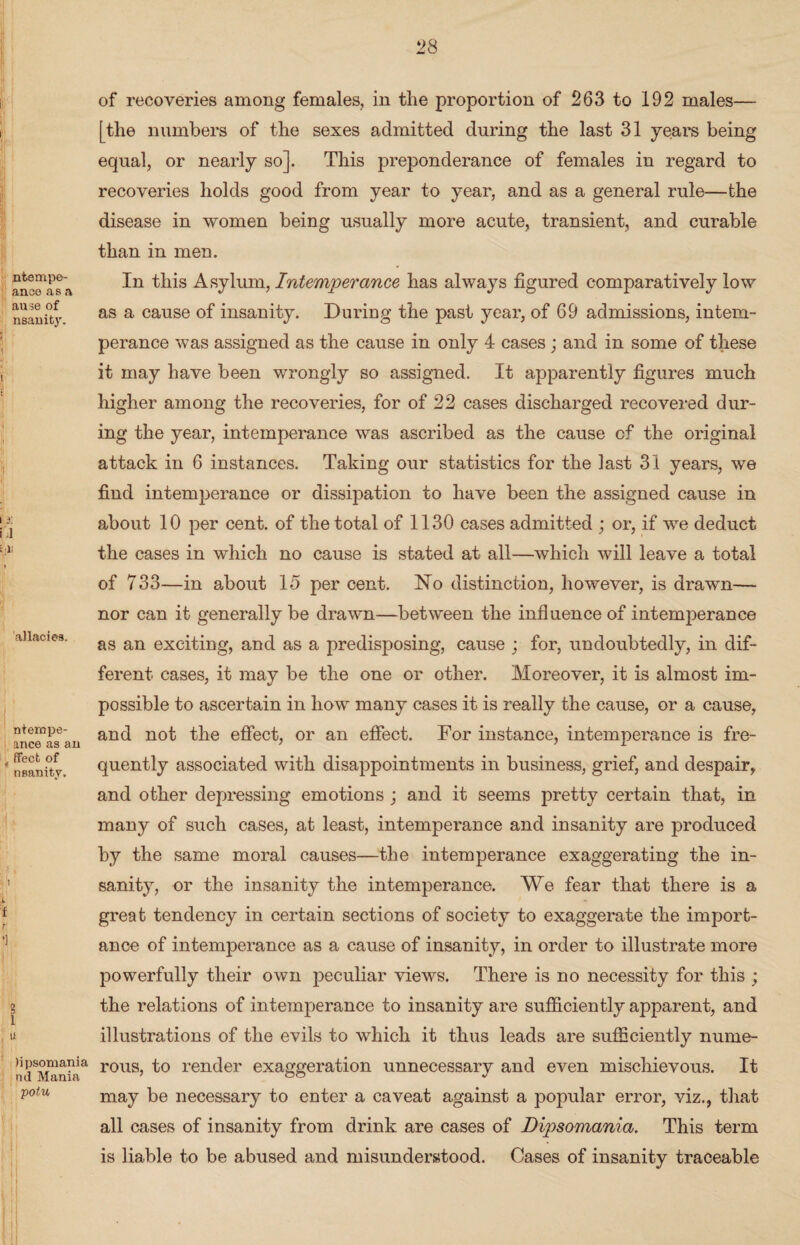 ntempe- anoe as a ause of nsanity. a: l; allaciea. ntempe- ance as an ffecfc of nsanity. 0 B l u )ipsomania nd Mania potu of recoveries among females, in the proportion of 263 to 192 males— [the numbers of the sexes admitted during the last 31 years being equal, or nearly so]. This preponderance of females in regard to recoveries holds good from year to year, and as a general rule—the disease in women being usually more acute, transient, and curable than in men. In this Asylum, Intemperance has always figured comparatively low as a cause of insanity. During the past year, of 69 admissions, intem¬ perance was assigned as the cause in only 4 cases; and in some of these it may have been wrongly so assigned. It apparently figures much higher among the recoveries, for of 22 cases discharged recovered dur¬ ing the year, intemperance was ascribed as the cause cf the original attack in 6 instances. Taking our statistics for the last 31 years, we find intemperance or dissipation to have been the assigned cause in about 10 per cent, of the total of 1130 cases admitted ; or, if we deduct the cases in which no cause is stated at all—which will leave a total of 733—in about 15 per cent. No distinction, however, is drawn— nor can it generally be drawn—between the influence of intemperance as an exciting, and as a predisposing, cause ; for, undoubtedly, in dif¬ ferent cases, it may be the one or other. Moreover, it is almost im¬ possible to ascertain in how many cases it is really the cause, or a cause, and not the effect, or an effect. For instance, intemperance is fre¬ quently associated with disappointments in business, grief, and despair, and other depressing emotions ; and it seems pretty certain that, in many of such cases, at least, intemperance and insanity are produced by the same moral causes—the intemperance exaggerating the in¬ sanity, or the insanity the intemperance. We fear that there is a great tendency in certain sections of society to exaggerate the import¬ ance of intemperance as a cause of insanity, in order to illustrate more powerfully their own peculiar views. There is no necessity for this ; the relations of intemperance to insanity are sufficiently apparent, and illustrations of the evils to which it thus leads are sufficiently nume¬ rous, to render exaggeration unnecessary and even mischievous. It may be necessary to enter a caveat against a popular error, viz., that all cases of insanity from drink are cases of Dipsomania. This term is liable to be abused and misunderstood. Cases of insanity traceable