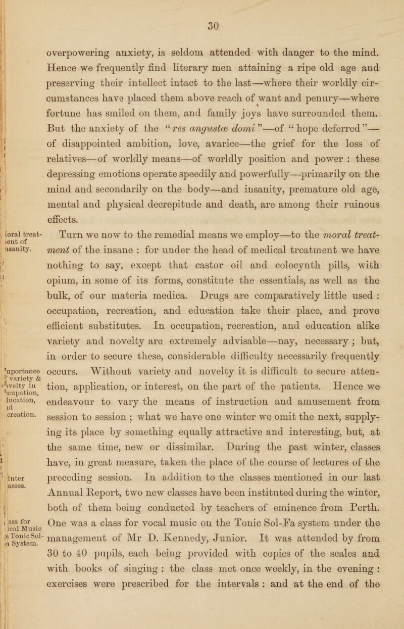 Loral treat- lent of asanity. 'nporfcance a‘ variety & Jvelty in tcupation, lucation, id creation. inter asses. ! i ass for leal Music )i Tonic Sol- ri System. H!i overpowering anxiety, is seldom attended with danger to the mind. Hence we frequently find literary men attaining a ripe old age and preserving their intellect intact to the last—where their worldly cir¬ cumstances have placed them above reach of want and penury—where fortune has smiled on them, and family joys have surrounded them. But the anxiety of the “ res angustce domi”—of “ hope deferred ”— of disappointed ambition, love, avarice—the grief for the loss of relatives—of worldly means—of worldly position and power : these depressing emotions operate speedily and powerfully—primarily on the mind and secondarily on the body—and insanity, premature old age, mental and physical decrepitude and death, are among their ruinous effects. Turn we now to the remedial means we employ—to the moral treat¬ ment of the insane : for under the head of medical treatment we have nothing to say, except that castor oil and colocynth pills, with opium, in some of its forms, constitute the essentials, as well as the bulk, of our materia medica. Drugs are comparatively little used : occupation, recreation, and education take their place, and prove efficient substitutes. In occupation, recreation, and education alike variety and novelty are extremely advisable—nay, necessary; but, in order to secure these, considerable difficulty necessarily frequently occurs. Without variety and novelty it is difficult to secure atten¬ tion, application, or interest, on the part of the patients. Hence we endeavour to vary the means of instruction and amusement from session to session ; what we have one winter we omit the next, supply¬ ing its place by something equally attractive and interesting, but, at the same time, new or dissimilar. During the past winter, classes have, in great measure, taken the place of the course of lectures of the preceding session. In addition to the classes mentioned in our last Annual Deport, two new classes have been instituted during the winter, both of them being conducted by teachers of eminence from Perth. One was a class for vocal music on the Tonic Sol-Fa system under the management of Mr D. Kennedy, Junior. It was attended by from 30 to 40 pupils, each being provided with copies of the scales and with books of singing : the class met once weekly, in the evening : exercises were prescribed for the intervals : and at the end of the