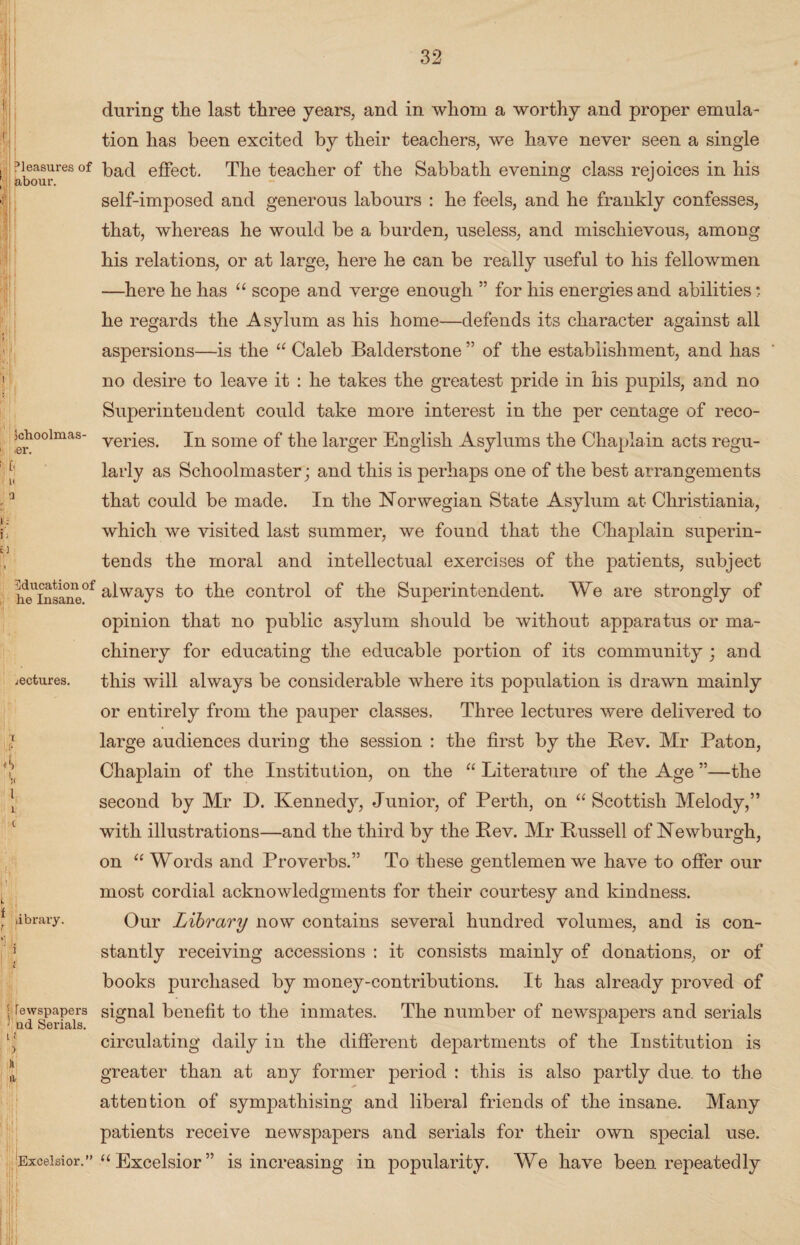 Pleasures of feibour. 5choolmas- •er. II 0 Education of he Insane. lectures. I? L ‘ library. ‘1 . i ! fewspapers ! nd Serials. i; ) Excelsior. during the last three years, and in whom a worthy and proper emula¬ tion has been excited by their teachers, we have never seen a single bad effect. The teacher of the Sabbath evening class rejoices in his self-imposed and generous labours : he feels, and he frankly confesses, that, whereas he would be a burden, useless, and mischievous, among his relations, or at large, here he can be really useful to his fellowmen —here he has “ scope and verge enough ” for his energies and abilities *. he regards the Asylum as his home—defends its character against all aspersions—is the “ Caleb Balderstone ” of the establishment, and has no desire to leave it : he takes the greatest pride in his pupils, and no Superintendent could take more interest in the per centage of reco¬ veries. In some of the larger English Asylums the Chaplain acts regu¬ larly as Schoolmaster; and this is perhaps one of the best arrangements that could be made. In the Norwegian State Asylum at Christiania, which we visited last summer, we found that the Chaplain superin¬ tends the moral and intellectual exercises of the patients, subject always to the control of the Superintendent. We are strongly of opinion that no public asylum should be without apparatus or ma¬ chinery for educating the educable portion of its community ; and this will always be considerable where its population is drawn mainly or entirely from the pauper classes. Three lectures were delivered to large audiences during the session : the first by the Rev. Mr Paton, Chaplain of the Institution, on the “ Literature of the Age ”—the second by Mr D. Kennedy, Junior, of Perth, on “ Scottish Melody,” with illustrations—and the third by the Rev. Mr Russell of Newburgh, on “ Words and Proverbs.” To these gentlemen we have to offer our most cordial acknowledgments for their courtesy and kindness. Our Library now contains several hundred volumes, and is con¬ stantly receiving accessions : it consists mainly of donations, or of books purchased by money-contributions. It has already proved of signal benefit to the inmates. The number of newspapers and serials circulating daily in the different departments of the Institution is greater than at any former period : this is also partly due. to the attention of sympathising and liberal friends of the insane. Many patients receive newspapers and serials for their own special use. “Excelsior” is increasing in popularity. We have been repeatedly