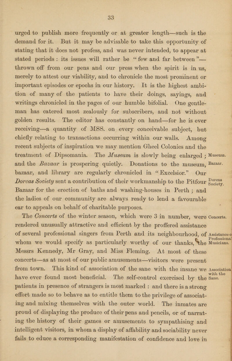 urged to publish more frequently or at greater length—such is the demand for it. But it may be advisable to take this opportunity of stating that it does not profess, and was never intended, to appear at stated periods : its issues will rather be “ few and far between ”— thrown off from our pens and our press when the spirit is in us, merely to attest our viability, and to chronicle the most prominent or important episodes or epochs in our history. It is the highest ambi¬ tion of many of the patients to have their doings, sayings, and writings chronicled in the pages of our humble bifolial. One gentle¬ man has catered most zealously for subscribers, and not without golden results. The editor has constantly on hand—for he is ever receiving—a quantity of MSS. on every conceivable subject, but chiefly relating to transactions occurring within our walls. Among recent subjects of inspiration we may mention Gheel Colonies and the treatment of Dipsomania. The Museum is slowly being enlarged ; Museum, and the Bazaar is prospering quietly. Donations to the museum, Bazaar- bazaar, and library are regularly chronicled in “Excelsior.” Our Dorcas Society sent a contribution of their workmanship to the Pitfour go^ifty Bazaar for the erection of baths and washing-houses in Perth ; and the ladies of our community are always ready to lend a favourable ear to appeals on behalf of charitable purjDoses. The Concerts of the winter season, which were 3 in number, were Concerts, rendered unusually attractive and efficient by the proffered assistance of several professional singers from Perth and its neighbourhood, of Assistance o ip IProfsssioiiSi] whom we would specify as particularly worthy of our thanks, the Musicians. Messrs Kennedy, Mr Gray, and Miss Fleming. At most of these concerts—as at most of our public amusements—visitors were present from town. This kind of association of the sane with the insane we Association have ever found most beneficial. The self-control exercised by the Sane, patients in presence of strangers is most marked : and there is a strong effort made so to behave as to entitle them to the privilege of associat¬ ing and mixing themselves with the outer world. The inmates are proud of displaying the produce of their pens and pencils, or of narrat¬ ing the history of their games or amusements to sympathising and intelligent visitors, in whom a display of affability and sociability never fails to educe a corresponding manifestation of confidence and love in