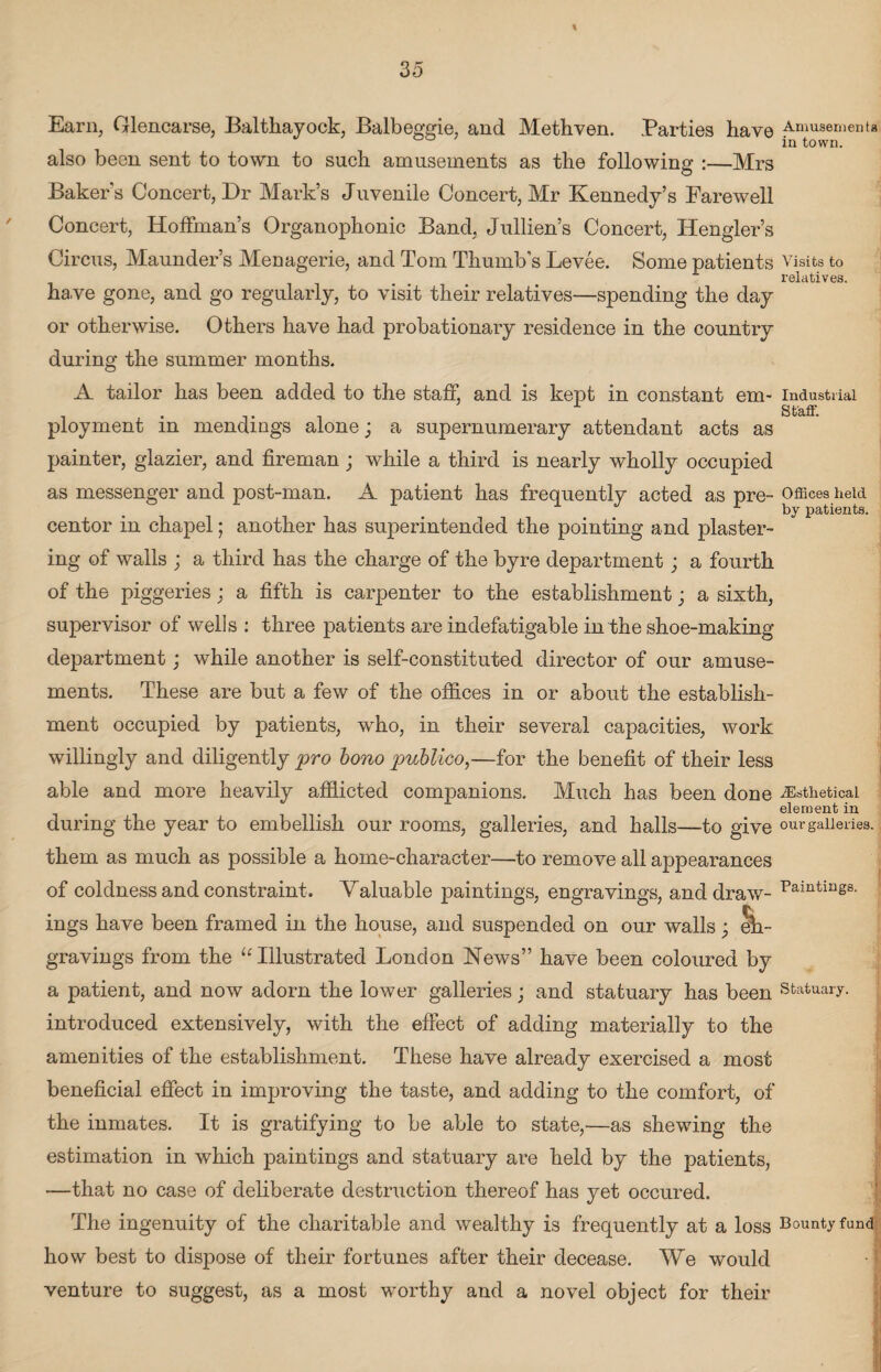 t 35 Earn, Glencarse, Balthayock, Balbeggie, and Methven. Parties have also been sent to town to such amusements as the following :—Mrs Bakers Concert, Dr Mark’s Juvenile Concert, Mr Kennedy’s Farewell Concert, Hoffman’s Organophonic Band, Jullien’s Concert, Hengler’s Circus, Maunders Menagerie, and Tom Thumb’s Levee. Some patients have gone, and go regularly, to visit their relatives—spending the day or otherwise. Others have had probationary residence in the country Amusements in town. Visits to relatives. during the summer months. Industrial Staff. Offices held by patients. iEsthetical element in our galleries. A tailor has been added to the staff, and is kept in constant em¬ ployment in mendings alone; a supernumerary attendant acts as painter, glazier, and fireman; while a third is nearly wholly occupied as messenger and post-man. A patient has frequently acted as pre¬ centor in chapel; another has superintended the pointing and plaster¬ ing of walls ; a third has the charge of the byre department; a fourth of the piggeries; a fifth is carpenter to the establishment; a sixth, supervisor of wells : three patients are indefatigable in the shoe-making department; while another is self-constituted director of our amuse¬ ments. These are but a few of the offices in or about the establish¬ ment occupied by patients, who, in their several capacities, work willingly and diligently pro bono publico,—for the benefit of their less able and more heavily afflicted companions. Much has been done during the year to embellish our rooms, galleries, and halls—to give them as much as possible a home-character—to remove all appearances of coldness and constraint. Valuable paintings, engravings, and draw¬ ings have been framed in the house, and suspended on our walls; eh- gravings from the u Illustrated London News” have been coloured by a patient, and now adorn the lower galleries; and statuary has been statuary, introduced extensively, with the effect of adding materially to the amenities of the establishment. These have already exercised a most beneficial effect in improving the taste, and adding to the comfort, of the inmates. It is gratifying to be able to state,—as shewing the estimation in which paintings and statuary are held by the patients, —that no case of deliberate destruction thereof has yet occured. The ingenuity of the charitable and wealthy is frequently at a loss Bounty fund how best to dispose of their fortunes after their decease. We would venture to suggest, as a most worthy and a novel object for their Paintings.