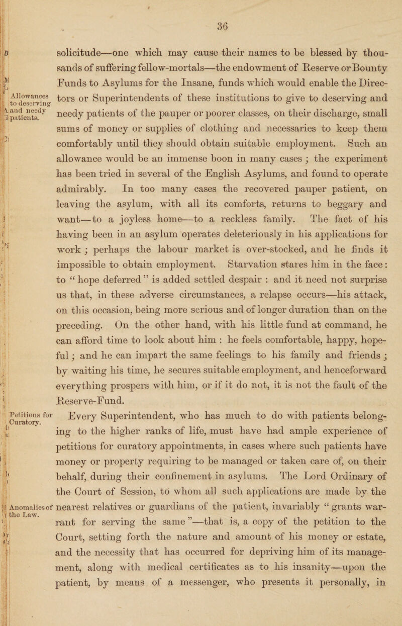 B C t Allowances i; jto deserving [(Land needy or patients. * [ j i i Petitions for Curatory. i: iti i •[ Anomalies of m the Law. solicitude—one which may cause their names to he blessed by thou¬ sands of suffering fellow-mortals—the endowment of Reserve or Bounty Funds to Asylums for the Insane, funds which would enable the Direc¬ tors or Superintendents of these institutions to give to deserving and needy patients of the pauper or poorer classes, on their discharge, small sums of money or supplies of clothing and necessaries to keep them comfortably until they should obtain suitable employment. Such an allowance would be an immense boon in many cases ; the experiment has been tried in several of the English Asylums, and found to operate admirably. In too many cases the recovered pauper patient, on leaving the asylum, with all its comforts, returns to beggary and want—to a joyless home—to a reckless family. The fact of his having been in an asylum operates deleteriously in his applications for work ; perhaps the labour market is over-stocked, and he finds it impossible to obtain employment. Starvation stares him in the face: to “ hope deferred” is added settled despair : and it need not surprise us that, in these adverse circumstances, a relapse occurs—his attack, on this occasion, being more serious and of longer duration than on the preceding. On the other hand, with his little fund at command, he can afford time to look about him : he feels comfortable, happy, hope¬ ful ; and he can impart the same feelings to his family and friends ; by waiting his time, he secures suitable employment, and henceforward everything prospers with him, or if it do not, it is not the fault of the Reserve-Fund. Every Superintendent, who has much to do with patients belong¬ ing to the higher ranks of life, must have had ample experience of petitions for curatory appointments, in cases where such patients have money or property requiring to be managed or taken care of, on their behalf, during their confinement in asylums. The Lord Ordinary of the Court of Session, to whom all such applications are made by the nearest relatives or guardians of the patient, invariably “ grants war¬ rant for serving the same ”—that is, a copy of the petition to the Court, setting forth the nature and amount of his money or estate, and the necessity that has occurred for depriving him of its manage¬ ment, along with medical certificates as to his insanity—upon the patient, by means of a messenger, who presents it personally, in