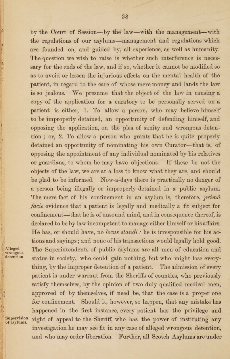 Alleged wrongous detention. Supervision of asylums. by the Court of Session—by the law—with the management—with the regulations of our asylums—management and regulations which are founded on, and guided by, all experience, as well as humanity. The question we wish to raise is whether such interference is neces¬ sary for the ends of the law, and if so, whether it cannot be modified so as to avoid or lessen the injurious effects on the mental health of the patient, in regard to the care of whose mere money and lands the law is so jealous. We presume that the object of the law in causing a copy of the application for a curatory to be personally served on a patient is either, 1. To allow a person, who may believe himself to be improperly detained, an opportunity of defending himself, and opposing the application, on the plea of sanity and wrongous deten¬ tion ; or, 2. To allow a person who grants that he is quite properly detained an opportunity of nominating his own Curator—that is, of opposing the appointment of any individual nominated by his relatives or guardians, to whom he may have objections. If these be not the objects of the law, we are at a loss to know what they are, and should be glad to be informed. Now-a-days there is practically no danger of a person being illegally or improperly detained in a public asylum. The mere fact of his confinement in an asylum is, therefore, prima facie evidence that a patient is legally and medically a fit subject for confinement—that he is of unsound mind, and in consequence thereof, is declared to be by law incompetent to manage either himself or his affairs. He has, or should have, no locus standi: he is irresponsible for his ac¬ tions and sayings; and none of his transactions would legally hold good. The Superintendents of public asylums are all men of education and status in society, who could gain nothing, but who might lose every¬ thing, by the improper detention of a patient. The admission of every patient is under warrant from the Sheriffs of counties, who previously satisfy themselves, by the opinion of two duly qualified medical men, approved of by themselves, if need be, that the case is a proper one for confinement. Should it, however, so happen, that any mistake has happened in the first instance, every patient has the privilege and right of appeal to the Sheriff, who has the power of instituting any investigation he may see fit in any case of alleged wrongous detention, and who may order liberation. Further, all Scotch Asylums are under