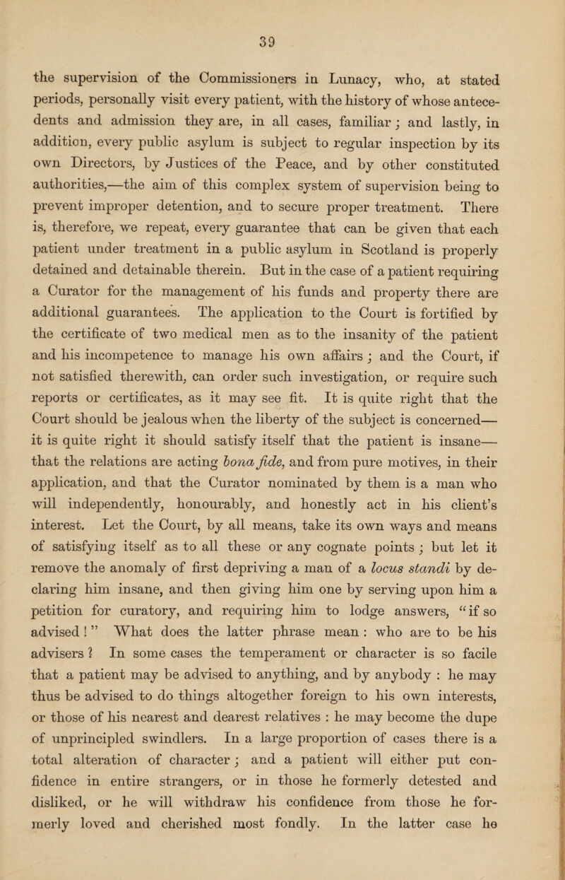 the supervision of the Commissioners in Lunacy, who, at stated periods, personally visit every patient, with the history of whose antece¬ dents and admission they are, in all cases, familiar; and lastly, in addition, every public asylum is subject to regular inspection by its own Directors, by Justices of the Peace, and by other constituted authorities,—the aim of this complex system of supervision being to prevent improper detention, and to secure proper treatment. There is, therefore, we repeat, every guarantee that can be given that each patient under treatment in a public asylum in Scotland is properly detained and detainable therein. But in the case of a patient requiring a Curator for the management of his funds and property there are additional guarantees. The application to the Court is fortified by the certificate of two medical men as to the insanity of the patient and his incompetence to manage his own affairs ; and the Court, if not satisfied therewith, can order such investigation, or require such reports or certificates, as it may see fit. It is quite right that the Court should be jealous when the liberty of the subject is concerned—- it is quite right it should satisfy itself that the patient is insane—- that the relations are acting bona fide, and from pure motives, in their application, and that the Curator nominated by them is a man who will independently, honourably, and honestly act in his client’s interest. Let the Court, by all means, take its own ways and means of satisfying itself as to all these or any cognate points ; but let it remove the anomaly of first depriving a man of a locus standi by de¬ claring him insane, and then giving him one by serving upon him a petition for curatory, and requiring him to lodge answers, “if so advised ! ” What does the latter phrase mean : who are to be his advisers ? In some cases the temperament or character is so facile that a patient may be advised to anything, and by anybody : he may thus be advised to do things altogether foreign to his own interests, or those of his nearest and dearest relatives : he may become the dupe of unprincipled swindlers. In a large proportion of cases there is a total alteration of character; and a patient will either put con¬ fidence in entire strangers, or in those he formerly detested and disliked, or he will withdraw his confidence from those he for¬ merly loved and cherished most fondly. In the latter case he