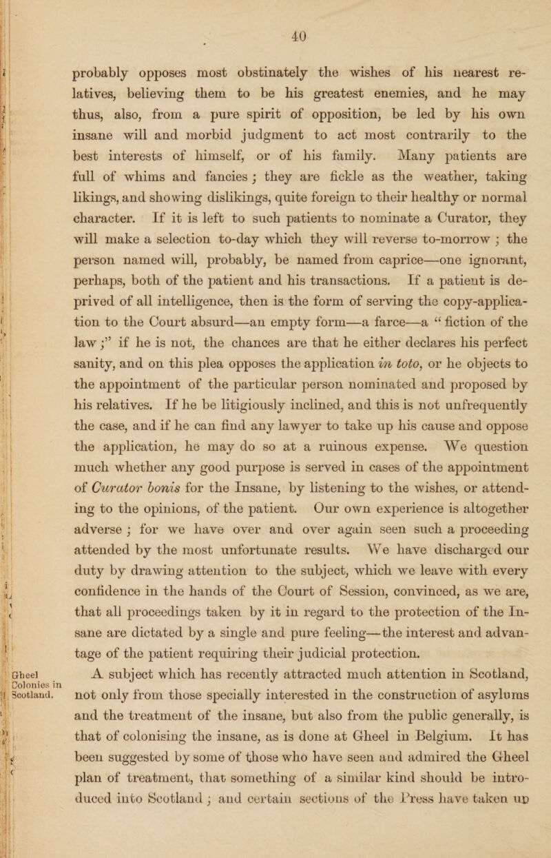 probably opposes most obstinately the wishes of his nearest re¬ latives, believing them to be his greatest enemies, and he may thus, also, from a pure spirit of opposition, be led by his own insane will and morbid judgment to act most contrarily to the best interests of himself, or of his family. Many patients are full of whims and fancies ; they are fickle as the weather, taking likings, and showing dislikings, quite foreign to their healthy or normal character. If it is left to such patients to nominate a Curator, they will make a selection to-day which they will reverse to-morrow ; the person named will, probably, be named from caprice—one ignorant, perhaps, both of the patient and his transactions. If a patient is de¬ prived of all intelligence, then is the form of serving the copy-applica¬ tion to the Court absurd—an empty form—a farce—a “ fiction of the lawif he is not, the chances are that he either declares his perfect sanity, and on this plea opposes the application in toto, or he objects to the appointment of the particular person nominated and proposed by his relatives. If he be litigiously inclined, and this is not unfrequently the case, and if he can find any lawyer to take up his cause and oppose the application, he may do so at a ruinous expense. We question much whether any good purpose is served in cases of the appointment of Curator bonis for the Insane, by listening to the wishes, or attend¬ ing to the opinions, of the patient. Our own experience is altogether adverse ; for we have over and over again seen such a proceeding attended by the most unfortunate results. We have discharged our duty by drawing attention to the subject, which we leave with every confidence in the hands of the Court of Session, convinced, as we are, that all proceedings taken by it in regard to the protection of the In¬ sane are dictated by a single and pure feeling—the interest and advan¬ tage of the patient requiring their j udicial protection. A subject which has recently attracted much attention in Scotland, not only from those specially interested in the construction of asylums and the treatment of the insane, but also from the public generally, is that of colonising the insane, as is done at Gheel in Belgium. It has been suggested by some of those who have seen and admired the Gheel plan of treatment, that something of a similar kind should be intro¬ duced into Scotland j and certain sections of the Press have taken ud