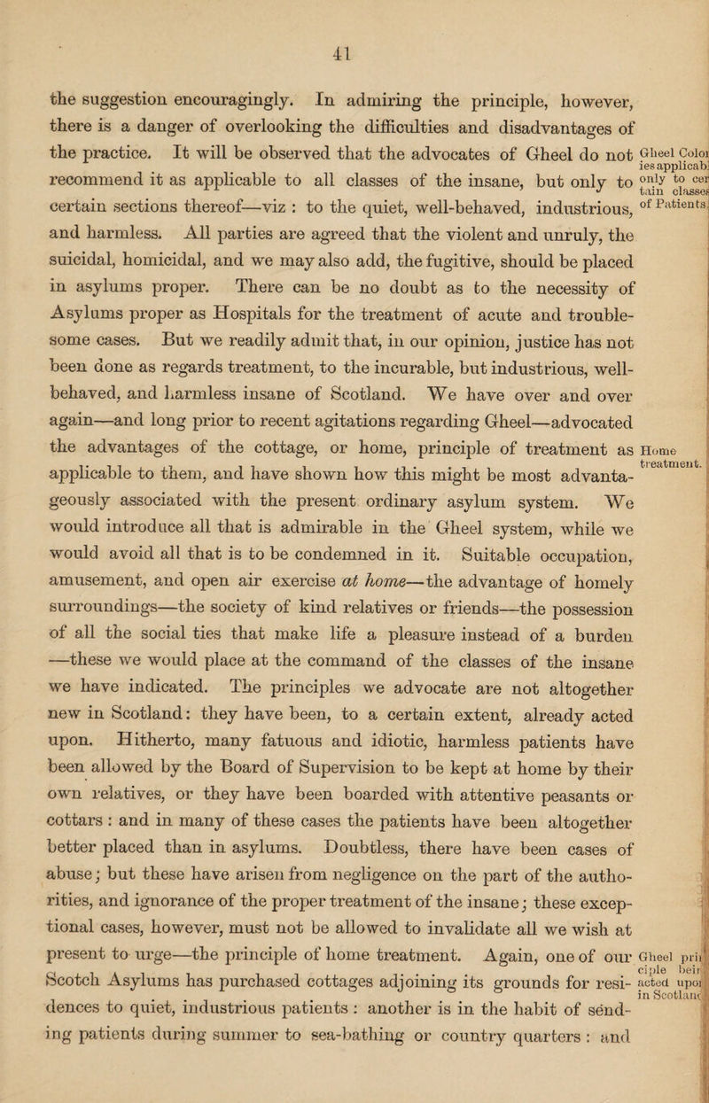 the suggestion encouragingly. In admiring the principle, however, there is a danger of overlooking the difficulties and disadvantages of the practice. It will be observed that the advocates of Gheel do not GIieel c°l01 ies applicab. recommend it as applicable to all classes of the insane, but onlv to only cer certain sections thereof—viz : to the quiet, well-behaved, industrious, ofPatients and harmless. All parties are agreed that the violent and unruly, the suicidal, homicidal, and we may also add, the fugitive, should be placed in asylums proper. There can be no doubt as to the necessity of Asylums proper as Hospitals for the treatment of acute and trouble¬ some cases. But we readily admit that, in our opinion, justice has not been done as regards treatment, to the incurable, but industrious, well- behaved, and harmless insane of Scotland. We have over and over again—and long prior to recent agitations regarding Gheel—advocated the advantages of the cottage, or home, principle of treatment as Home applicable to them, and have shown how this might be most advanta¬ geously associated with the present ordinary asylum system. We would introduce all that is admirable in the Gheel system, while we would avoid all that is to be condemned in it. Suitable occupation, amusement, and open air exercise at home— the advantage of homely surroundings—the society of kind relatives or friends—the possession of all the social ties that make life a pleasure instead of a burden —these we would place at the command of the classes of the insane we have indicated. The principles we advocate are not altogether new in Scotland: they have been, to a certain extent, already acted upon. Hitherto, many fatuous and idiotic, harmless patients have been allowed by the Board of Supervision to be kept at home by their own relatives, or they have been boarded with attentive peasants or cottars : and in many of these cases the patients have been altogether better placed than in asylums. Doubtless, there have been cases of abuse; but these have arisen from negligence on the part of the autho¬ rities, and ignorance of the proper treatment of the insane; these excep¬ tional cases, however, must not be allowed to invalidate all we wish at present to urge—the principle of home treatment. Again, one of our Gheel pril o , . ciple heir. Scotch Asylums has purchased cottages adjoining its grounds for resi- acted upol , in Scotland, deuces to quiet, industrious patients : another is in the habit of send¬ ing patients during summer to sea-bathing or country quarters : and