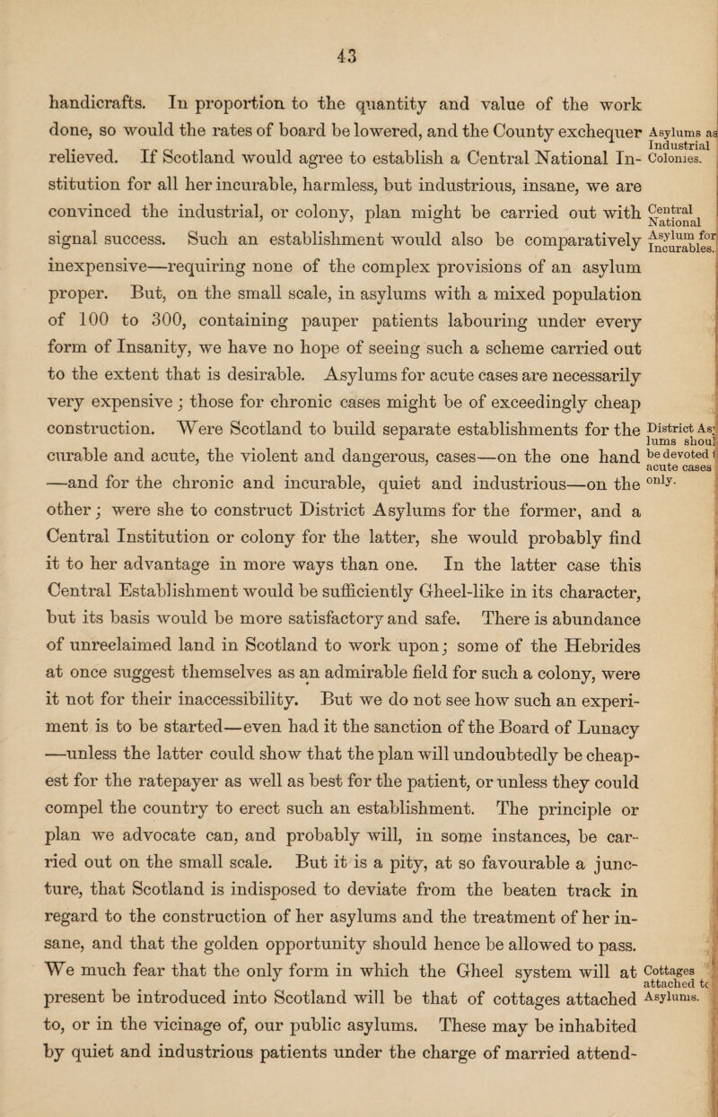 handicrafts. In proportion to the quantity and value of the work done, so would the rates of board be lowered, and the County exchequer Asylums as' it Industrial relieved. If Scotland would agree to establish a Central National In- Colonies, stitution for all her incurable, harmless, but industrious, insane, we are convinced the industrial, or colony, plan might be carried out with signal success. Such an establishment would also be comparatively ^urabiesl inexpensive—requiring none of the complex provisions of an asylum proper. But, on the small scale, in asylums with a mixed population of 100 to 300, containing pauper patients labouring under every form of Insanity, we have no hope of seeing such a scheme carried out to the extent that is desirable. Asylums for acute cases are necessarily very expensive ; those for chronic cases might be of exceedingly cheap construction. Were Scotland to build separate establishments for the District As| curable and acute, the violent and dangerous, cases—on the one hand bedevote<n ° acute cases —and for the chronic and incurable, quiet and industrious—on the only- other; were she to construct District Asylums for the former, and a Central Institution or colony for the latter, she would probably find it to her advantage in more ways than one. In the latter case this Central Establishment would be sufficiently Gheel-like in its character, but its basis would be more satisfactory and safe. There is abundance of unreclaimed land in Scotland to work upon; some of the Hebrides at once suggest themselves as an admirable field for such a colony, were it not for their inaccessibility. But we do not see how such an experi¬ ment is to be started—even had it the sanction of the Board of Lunacy —unless the latter could show that the plan will undoubtedly be cheap¬ est for the ratepayer as well as best for the patient, or unless they could compel the country to erect such an establishment. The principle or plan we advocate can, and probably will, in some instances, be car¬ ried out on the small scale. But it is a pity, at so favourable a junc¬ ture, that Scotland is indisposed to deviate from the beaten track in regard to the construction of her asylums and the treatment of her in¬ sane, and that the golden opportunity should hence be allowed to pass. We much fear that the only form in which the Gheel system will at Cottages J attached tc present be introduced into Scotland will be that of cottages attached Asylums, to, or in the vicinage of, our public asylums. These may be inhabited by quiet and industrious patients under the charge of married attend-