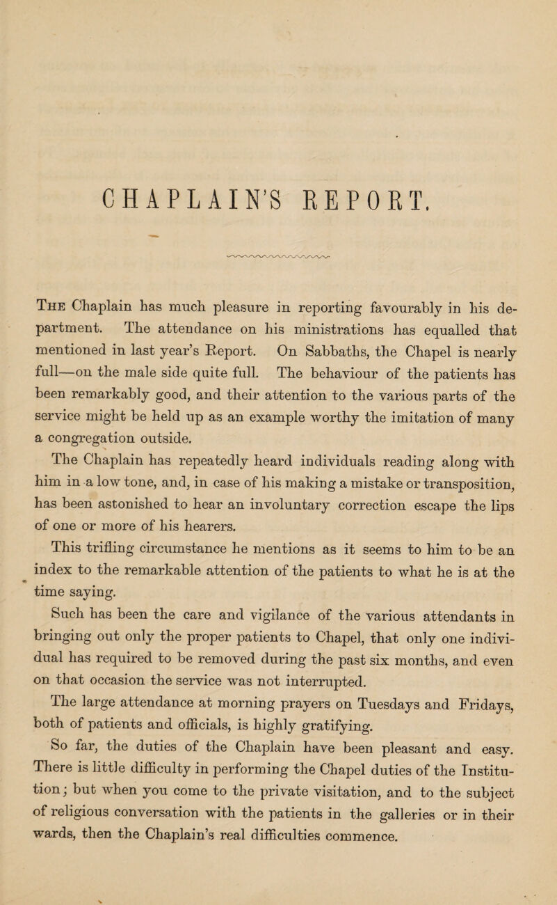 CHAPLAIN’S REPORT. The Chaplain has much pleasure in reporting favourably in his de¬ partment. The attendance on his ministrations has equalled that mentioned in last year’s Report. On Sabbaths, the Chapel is nearly full—on the male side quite full. The behaviour of the patients has been remarkably good, and their attention to the various parts of the service might be held up as an example worthy the imitation of many a congregation outside. The Chaplain has repeatedly heard individuals reading along with him in a low tone, and, in case of his making a mistake or transposition, has been astonished to hear an involuntary correction escape the lips of one or more of his hearers. This trifling circumstance he mentions as it seems to him to be an index to the remarkable attention of the patients to what he is at the time saying. Such has been the care and vigilance of the various attendants in bringing out only the proper patients to Chapel, that only one indivi¬ dual has required to be removed during the past six months, and even on that occasion the service was not interrupted. The large attendance at morning prayers on Tuesdays and Fridays, both of patients and officials, is highly gratifying. So far, the duties of the Chaplain have been pleasant and easy. There is little difficulty in performing the Chapel duties of the Institu¬ tion; but when you come to the private visitation, and to the subject of religious conversation with the patients in the galleries or in their wards, then the Chaplain’s real difficulties commence.