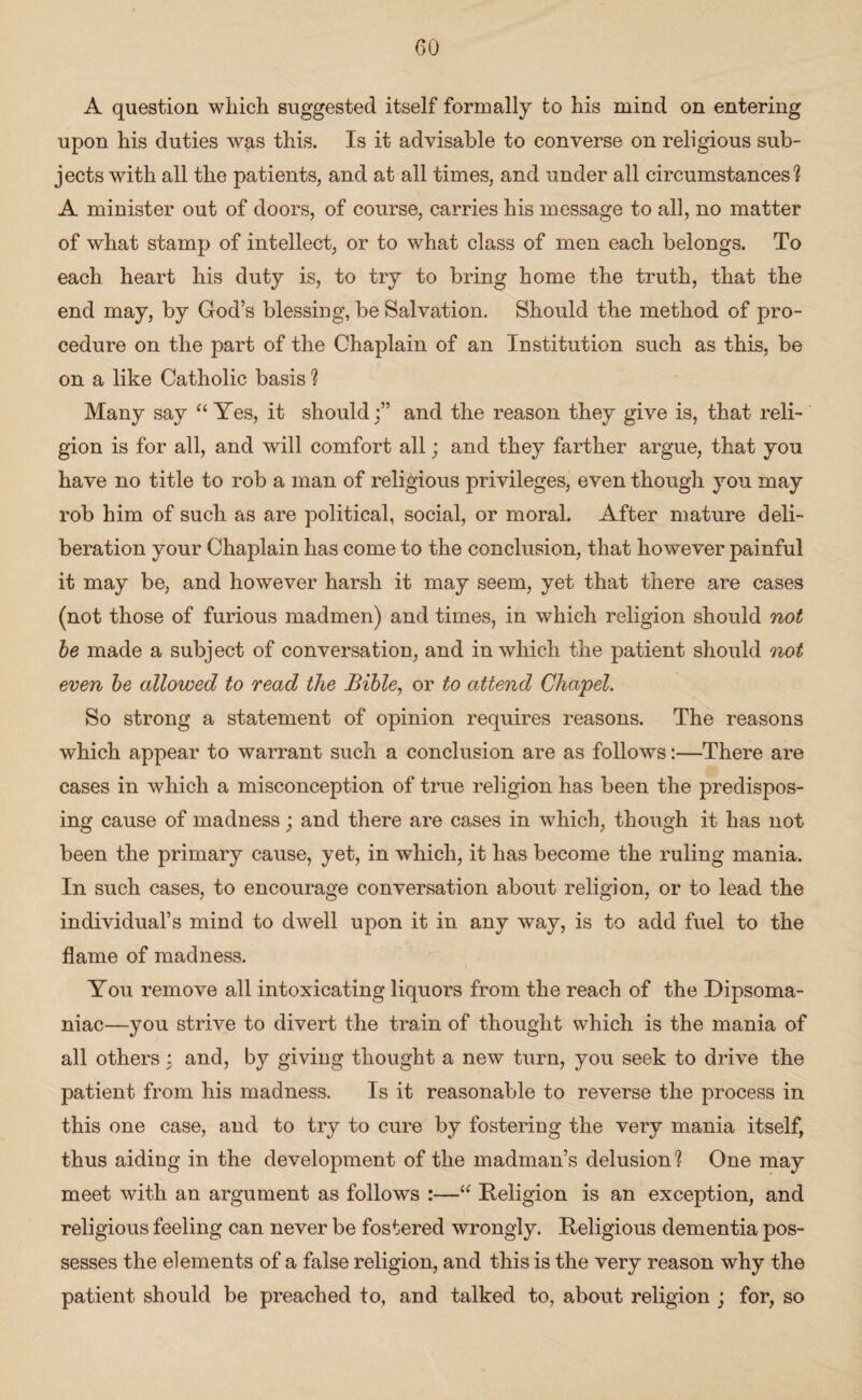 A question which suggested itself formally to his mind on entering upon his duties was this. Is it advisable to converse on religious sub¬ jects with all the patients, and at all times, and under all circumstances? A minister out of doors, of course, carries his message to all, no matter of what stamp of intellect, or to what class of men each belongs. To each heart his duty is, to try to bring home the truth, that the end may, by God’s blessing, be Salvation. Should the method of pro¬ cedure on the part of the Chaplain of an Institution such as this, be on a like Catholic basis ? Many say “ Yes, it shouldand the reason they give is, that reli¬ gion is for all, and will comfort all; and they farther argue, that you have no title to rob a man of religious privileges, even though you may rob him of such as are political, social, or moral. After mature deli¬ beration your Chaplain has come to the conclusion, that however painful it may be, and however harsh it may seem, yet that there are cases (not those of furious madmen) and times, in which religion should not be made a subject of conversation, and in which the patient should not even be allowed to read the Bible, or to attend Chapel. So strong a statement of opinion requires reasons. The reasons which appear to warrant such a conclusion are as follows:—There are cases in which a misconception of true religion has been the predispos¬ ing cause of madness; and there are cases in which, though it has not been the primary cause, yet, in which, it has become the ruling mania. In such cases, to encourage conversation about religion, or to lead the individual’s mind to dwell upon it in any way, is to add fuel to the flame of madness. You remove all intoxicating liquors from the reach of the Dipsoma¬ niac—you strive to divert the train of thought which is the mania of all others : and, by giving thought a new turn, you seek to drive the patient from his madness. Is it reasonable to reverse the process in this one case, and to try to cure by fostering the very mania itself, thus aiding in the development of the madman’s delusion? One may meet with an argument as follows :—“ Religion is an exception, and religious feeling can never be fostered wrongly. Religious dementia pos¬ sesses the elements of a false religion, and this is the very reason why the patient should be preached to, and talked to, about religion ; for, so