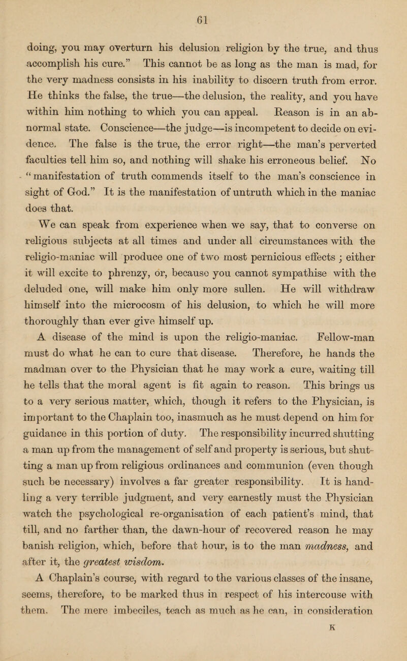 doing, you may overturn his delusion religion by the true, and thus accomplish his cure.” This cannot be as long as the man is mad, for the very madness consists in his inability to discern truth from error. He thinks the false, the true—the delusion, the reality, and you have within him nothing to which you can appeal. Reason is in an ab¬ normal state. Conscience—the judge—is incompetent to decide on evi¬ dence. The false is the true, the error right—the man’s perverted faculties tell him so, and nothing will shake his erroneous belief. No • “ manifestation of truth commends itself to the man’s conscience in sight of God.” It is the manifestation of untruth which in the maniac does that. We can speak from experience when we say, that to converse on religious subjects at all times and under all circumstances with the religio-maniac will produce one of two most pernicious effects ; either it will excite to phrenzy, or, because you cannot sympathise with the deluded one, will make him only more sullen. He will withdraw himself into the microcosm of his delusion, to which he will more thoroughly than ever give himself up. A disease of the mind is upon the religio-maniac. Fellow-man must do what he can to cure that disease. Therefore, he hands the madman over to the Physician that he may work a cure, waiting till he tells that the moral agent is fit again to reason. This brings us to a very serious matter, which, though it refers to the Physician, is important to the Chaplain too, inasmuch as he must depend on him for guidance in this portion of duty. The responsibility incurred shutting a man up from the management of self and property is serious, but shut¬ ting a man up from religious ordinances and communion (even though such be necessary) involves a far greater responsibility. It is hand¬ ling a very terrible judgment, and very earnestly must the Physician watch the psychological re-organisation of each patient’s mind, that till, and no farther than, the dawn-hour of recovered reason he may banish religion, which, before that hour, is to the man madness, and after it, the greatest wisdom. A Chaplain’s course, with regard to the various classes of the insane, seems, therefore, to be marked thus in respect of his intercouse with them. The mere imbeciles, teach as much as he can, in consideration K