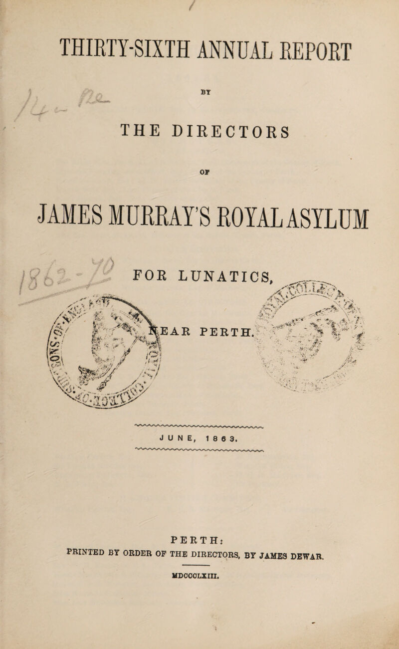 THIRTY-SIXTH ANNUAL REPORT BY M«*%a***» THE DIRECTORS OF JAMES MURRAY’S ROYAL ASYLUM PERTH: PRINTED BY ORDER OF THE DIRECTORS, BY JAMES DEWAR, MDCGOLXIII,