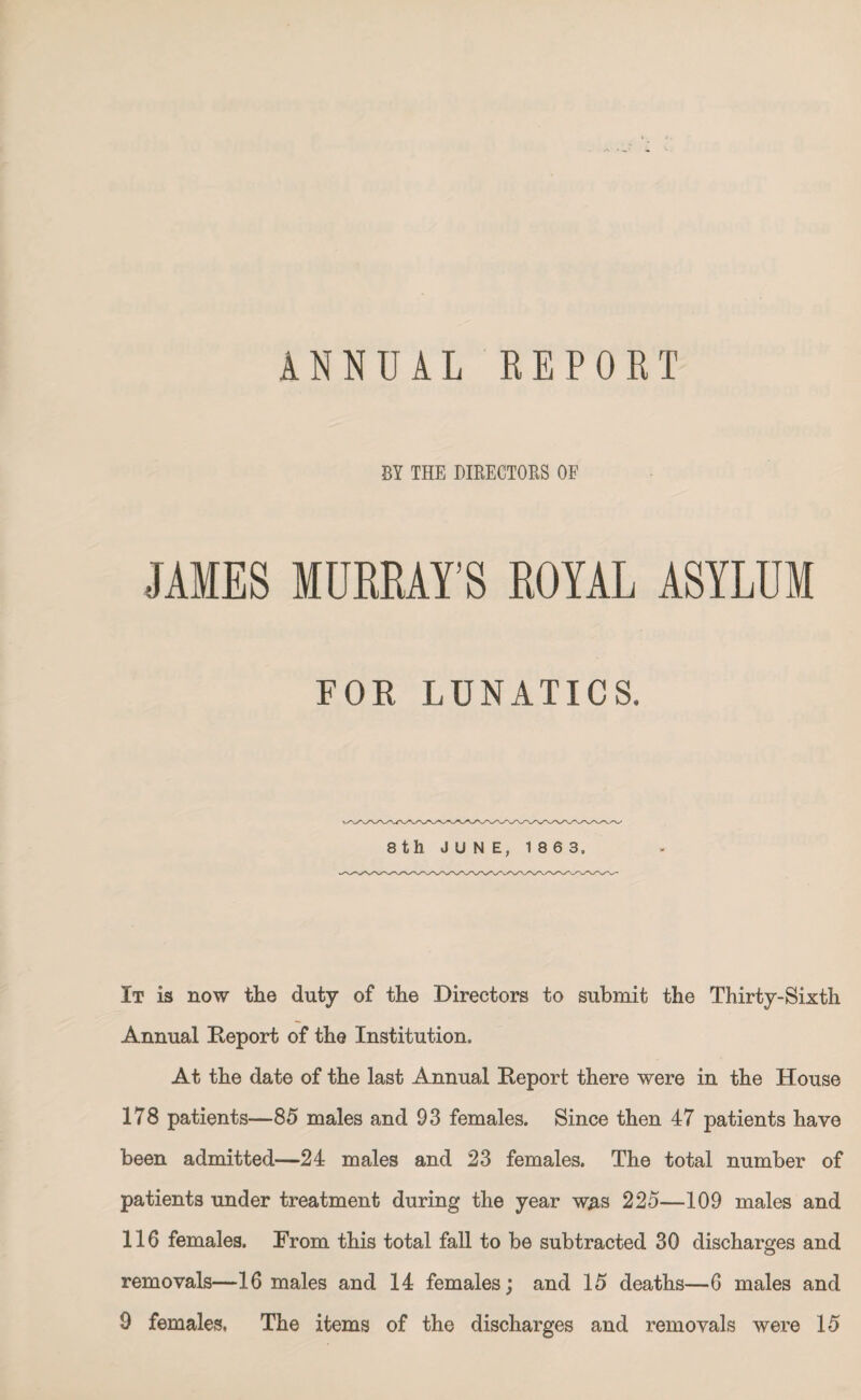 ANNUAL REPORT BY THE DIRECTORS OF JAMES MURRAY'S ROYAL ASYLUM FOE LUNATICS. It is now the duty of the Directors to submit the Thirty-Sixth Annual Deport of the Institution. At the date of the last Annual Deport there were in the House 178 patients—85 males and 93 females. Since then 47 patients have been admitted—24 males and 23 females. The total number of patients under treatment during the year was 225—109 males and 116 females. From this total fall to be subtracted 30 discharges and removals—16 males and 14 females; and 15 deaths—6 males and 9 females. The items of the discharges and removals were 15