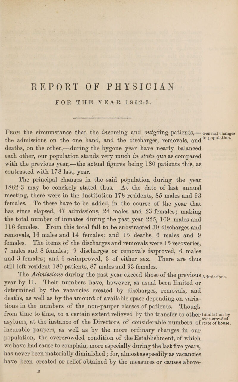FOR THE YEAR 186 2-3. From the circumstance that the 'incoming and outgoing patients,— General changes the admissions on the one hand, and the discharges, removals, andin p0pulatl0I1‘ deaths, on the other,—during the bygone year have nearly balanced each other, our population stands very much in statu quo as compared with the previous year,—the actual figures being 180 patients this, as contrasted with 178 last, year. The principal changes in the said population during the year 1862-3 may be concisely stated thus. At the date of last annual meeting, there were in the Institution 178 residents, 85 males and 93 females. To these have to be added, in the course of the year that has since elapsed, 47 admissions, 24 males and 23 females; making the total number of inmates during the past year 225, 109 males and 116 females. From this total fall to be substracted 30 discharges and removals, 16 males and 14 females; and 15 deaths, 6 males and 9 females. The items of the discharges and removals were 15 recoveries, 7 males and 8 females; 9 discharges or removals improved, 6 males and 3 females; and 6 unimproved, 3 of either sex. There are thus still left resident 180 patients, 87 males and 93 females. The Admissions during the past year exceed those of the previous Admissions, year by 11. Their numbers have, however, as usual been limited or determined by the vacancies created by discharges, removals, and deaths, as well as by the amount of available space depending on varia¬ tions in the numbers of the non-pauper classes of patients. Though from time to time, to a certain extent relieved by the transfer to other Limitation by asylums, at the instance of the Directors, of considerable numbers o f state of°ho use. incurable paupers, as well as by the more ordinary changes in our population, the overcrowded condition of the Establishment, of which we have had cause to complain, more especially during the last five years, has never been materially diminished; for, almost as speedily as vacancies have been created or relief obtained by the measures or causes above- B