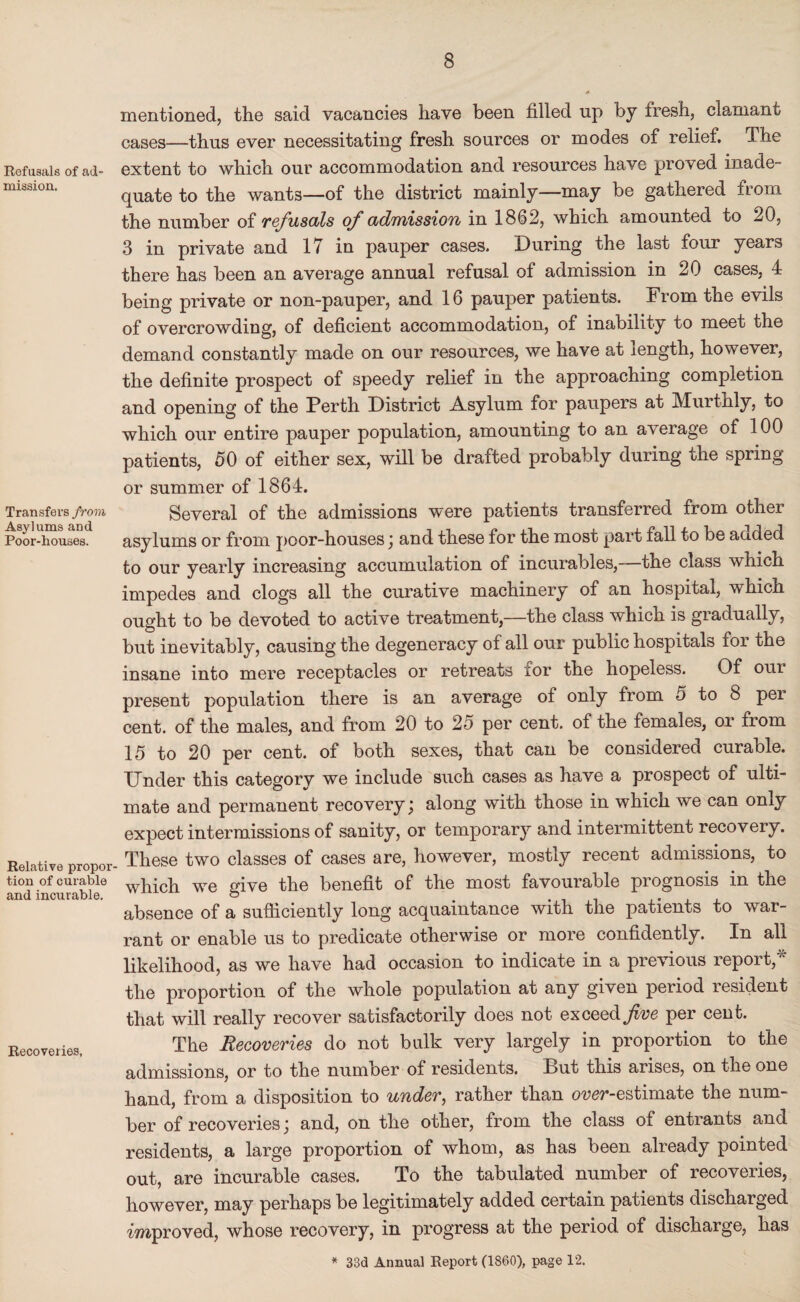 Refusals of ad¬ mission. Transfers from Asylums and Poor-houses. Relative propor¬ tion of curable and incurable. Recoveries. mentioned, the said vacancies have been filled up by fresh, clamant caSes—thus ever necessitating fresh sources or modes of relief. The extent to which our accommodation and resources have proved inade¬ quate to the wants—of the district mainly—may be gathered from the number of refusals of admission in 1862, which amounted to ^0, 3 in private and 17 in pauper cases. During the last four years there has been an average annual refusal of admission in 20 cases, 4 being private or non-pauper, and 16 pauper patients. From the evils of overcrowding, of deficient accommodation, of inability to meet the demand constantly made on our resources, we have at length, however, the definite prospect of speedy relief in the approaching completion and opening of the Perth District Asylum for paupers at Murtnly, to which our entire pauper population, amounting to an average of 100 patients, 50 of either sex, will be drafted probably during the spring or summer of 1864. Several of the admissions were patients transferred from other asylums or from poor-houses \ and these for the most part fall to be acided to our yearly increasing accumulation of incurables,—the class which impedes and clogs all the curative machinery of an hospital, which ought to be devoted to active treatment—the class which is gradually, but inevitably, causing the degeneracy of all our public hospitals for the insane into mere receptacles or retreats for the hopeless. Of our present population there is an average of only from 5 to 8 per cent, of the males, and from 20 to 2o per cent, of the females, or from 15 to 20 per cent, of both sexes, that can be considered curable. Under this category we include such cases as have a prospect of ulti¬ mate and permanent recovery j along with those in which we can only expect intermissions of sanity, or temporary and intermittent recovery. These two classes of cases are, however, mostly recent admissions, to which we give the benefit of the most favourable prognosis in the absence of a sufficiently long acquaintance with the patients to war¬ rant or enable us to predicate otherwise or more confidently. In all likelihood, as we have had occasion to indicate in a previous report,* the proportion of the whole population at any given period resident that will really recover satisfactorily does not exceed five per cent. The Recoveries do not bulk very largely in proportion to the admissions, or to the number of residents. But this arises, on the one hand, from a disposition to under, rather than over-estimate the num¬ ber of recoveries; and, on the other, from the class of entrants and residents, a large proportion of whom, as has been already pointed out, are incurable cases. To the tabulated number of recoveries, however, may perhaps be legitimately added certain patients discharged improved, whose recovery, in progress at the period of discharge, has * 33d Annual Report (1860), page 12.