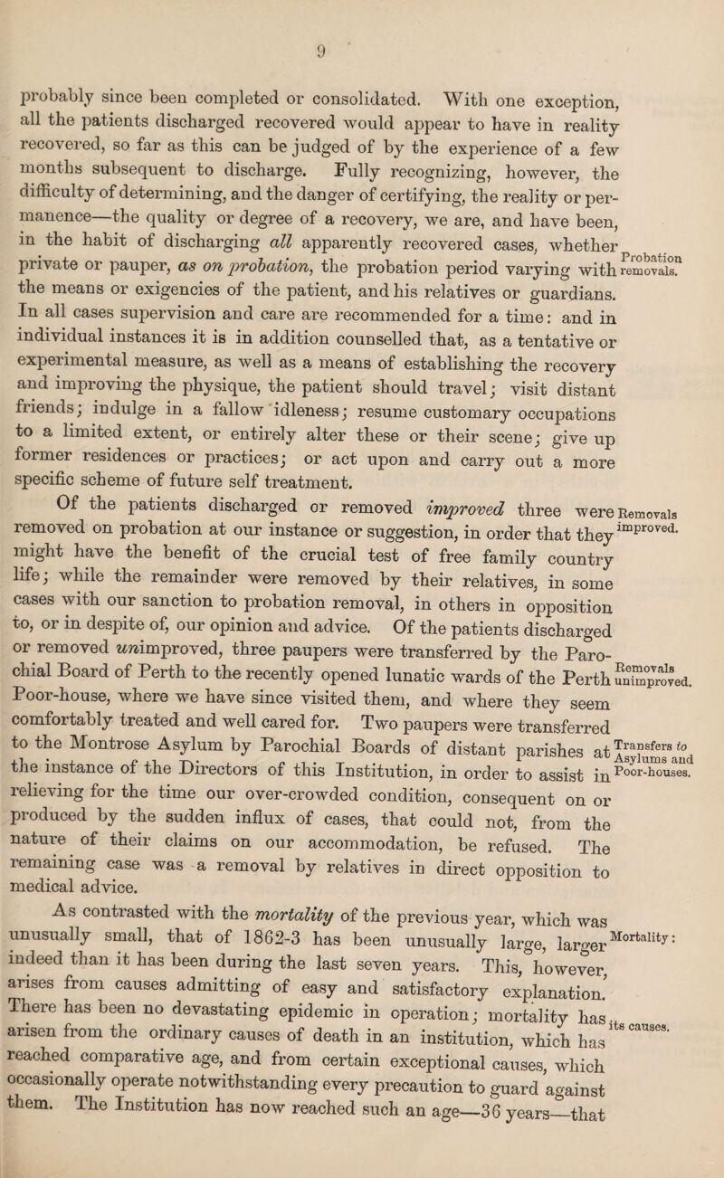 probably since been completed or consolidated. With one exception, all the patients discharged recovered would appear to have in reality recovered, so far as this can be judged of by the experience of a few months subsequent to discharge. Fully recognizing, however, the difficulty of determining, and the danger of certifying, the reality or per¬ manence—the quality or degree of a recovery, we are, and have been, in the habit of discharging all apparently recovered cases, whether private or pauper, as on probation, the probation period varying with removals!1 the means or exigencies of the patient, and his relatives or guardians. In all cases supervision and care are recommended for a time: and in individual instances it is in addition counselled that, as a tentative or experimental measure, as well as a means of establishing the recovery and improving the physique, the patient should travel; visit distant friends; indulge in a fallow idleness; resume customary occupations to a limited extent, or entirely alter these or their scene; give up former residences or practices; or act upon and carry out a more specific scheme of future self treatment. Of the patients discharged or removed improved three were Removals removed on probation at our instance or suggestion, in order that theyimproved’ might have the benefit of the crucial test of free family country life; while the remainder were removed by their relatives, in some cases with our sanction to probation removal, in others in opposition to, or in despite of, our opinion and advice. Of the patients discharged or removed wwimproved, three paupers were transferred by the Paro¬ chial Board of Perth to the recently opened lunatic wards of the Perth unSTJroved. Poor-house, where we have since visited them, and where they seem comfortably treated and well cared for. Two paupers were transferred to the Montrose Asylum by Parochial Boards of distant parishes the instance of the Directors of this Institution, in order to assist in Roor^Wel relieving for the time our over-crowded condition, consequent on or produced by the sudden influx of cases, that could not, from the nature of their claims on our accommodation, be refused. The remaining case was a removal by relatives in direct opposition to medical advice. As contrasted with the mortality of the previous year, which was unusually small, that of 1862-3 has been unusually large, larger • indeed than it has been during the last seven years. This, however, arises from causes admitting of easy and satisfactory explanation. There has been no devastating epidemic in operation; mortality has arisen from the ordinary causes of death in an institution, which has reached comparative age, and from certain exceptional causes, which occasionally operate notwithstanding every precaution to guard against them. The Institution has now reached such an age—36 years—that
