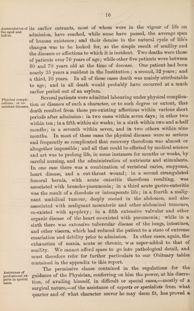 Accumulation of the aged and infirm. its earlier entrants, most of whom were in the vigour of life on admission, have reached, while some have passed, the average span of human existence; and their demise in the natural cycle of life’s changes was to be looked for, as the simple result of senility and the diseases or affections to which it is incident. Two deaths were those Physical compli¬ cations : or co¬ existent diseases. of patients over 70 years of age; while other five patients were between 60 and 70 years old at the time of decease. One patient had been nearly 35 years a resident in the Institution; a second, 32 years; and a third, 26 years. In all of these cases death was mainly attributable to age; and in all death would probably have occurred at a much earlier period out of an asylum. Several patients were admitted labouring under physical complica¬ tion or diseases of such a character, or to such degree or extent, that death resulted from these pre-existing affections within various short periods after admission: in two cases within seven days; in other two within ten ; in a fifth within six weeks; in a sixth within two and a-half months; in a seventh within seven, and in two others within nine months. In most of these cases the physical diseases were so serious and frequently so complicated that recovery therefrom was almost or altogether impossible; and all that could be effected by medical science and art was to prolong life, in some instances for months or weeks, by careful nursing, and the administration of nutrients and stimulants. In one case there was a combination of vertebral caries, empyema, heart disease, and a cut-throat wound; in a second strangulated femoral hernia, with acute enteritis therefrom resulting, was associated with broncho-pneumonia; in a third acute gastro-enteritis was the result of a dissolute or intemperate life; in a fourth a malig¬ nant umbilical tumour, deeply rooted in the abdomen, and also associated with malignant mesenteric and other abdominal tumours, co-existed with apoplexy; in a fifth extensive valvular and other organic disease of the heart co-existed with pneumonia; while in a sixth there was extensive tubercular disease of the lungs, intestines, and other viscera, which had reduced the patient to a state of extreme emaciation and debility prior to admission. In other cases, again, the exhaustion of mania, acute or chronic, wxs super-added to that of senility. We cannot afford space to go into pathological detail, and must therefore refer for further particulars to our Obituary tables contained in the appendix to this report. The permissive clause contained in the regulations for the professkTnaiex- guidance of the Physician, conferring on him the power, at his discre¬ tes/11 SpeCUl1 tion, of availing himself, in difficult or special cases,—mostly of a surgical nature,—of the assistance of experts or specialists from what quarter and of what character soever he may deem fit, has proved a