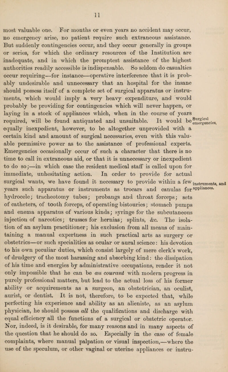 most valuable one. For months or even years no accident may occur, no emergency arise, no patient require such extraneous assistance. But suddenly contingencies occur, and they occur generally in groups or series, for which the ordinary resources of the Institution are inadequate, and in which the promptest assistance of the highest authorities readily accessible is indispensable. So seldom do casualties occur requiring—for instance—operative interference that it is prob¬ ably undesirable and unnecessary that an hospital for the insane should possess itself of a complete set of surgical apparatus or instru¬ ments, which would imply a very heavy expenditure, and would probably be providing for contingencies which will never happen, or laying in a stock of appliances which, when in the course of years required, will be found antiquated and unsuitable. It would be ®mefgenoies, equally inexpedient, however, to be altogether unprovided with a certain kind and amount of surgical necessaries, even with this valu¬ able permissive power as to the assistance of professional experts. Emergencies occasionally occur of such a character that there is no time to call in extraneous aid, or that it is unnecessary or inexpedient to do so;—in which case the resident medical staff is called upon for immediate, unhesitating action. In order to provide for actual surgical wants, we have found it necessary to provide within a fewingtrumentSj and years such apparatus or instruments as trocars and canulas for aPPliances- hydrocele; tracheotomy tubes; probangs and throat forceps; sets of catheters, of tooth forceps, of operating bistouries; stomach pumps and enema apparatus of various kinds; syringe for the subcutaneous injection of narcotics; trusses for hernias; splints, &c. The isola¬ tion of an asylum practitioner; his exclusion from all means of main¬ taining a manual expertness in such practical arts as surgery or obstetrics—or such specialities as ocular or aural science: his devotion to his own peculiar duties, which consist largely of mere clerk’s work, of drudgery of the most harassing and absorbing kind: the dissipation of his time and energies by administrative occupations, render it not only impossible that he can be au courctnt with modern progress in purely professional matters, but lead to the actual loss of his former ability or acquirements as a surgeon, an obstetrician, an oculist, aurist, or dentist. It is not, therefore, to be expected that, while perfecting his experience and ability as an alieniste, as an asylum physician, he should possess all the qualifications and discharge with equal efficiency all the functions of a surgical or obstetric operator. Nor, indeed, is it desirable, for many reasons and in many aspects of the question that he should do so. Especially in the case of female complaints, where manual palpation or visual inspection,—where the use of the speculum, or other vaginal or uterine appliances or instru-
