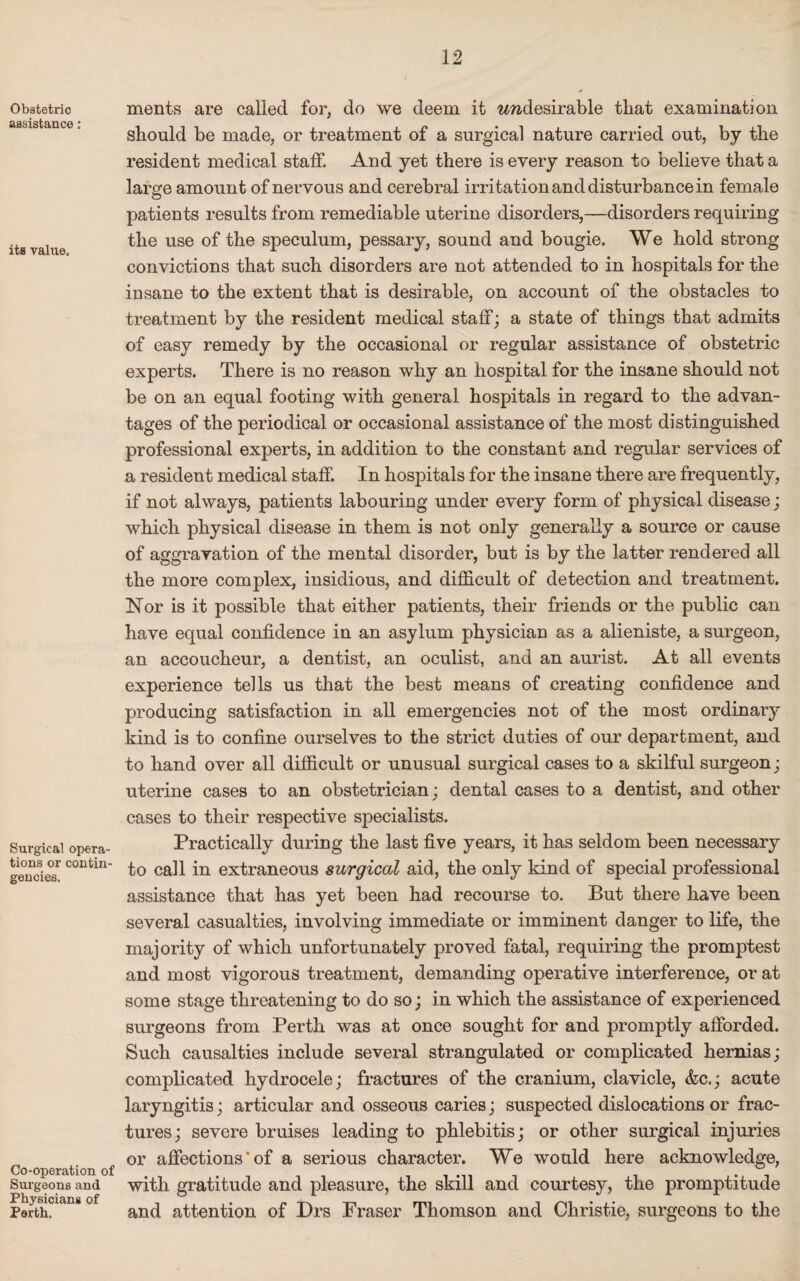 Obstetric assistance: its value. Surgical opera¬ tions or contin¬ gencies. Co-operation of Surgeons and Physicians of Perth. merits are called for, do we deem it wwdesirable that examination should be made, or treatment of a surgical nature carried out, by the resident medical staff. And yet there is every reason to believe that a large amount of nervous and cerebral irritation and disturbance in female patients results from remediable uterine disorders,—disorders requiring the use of the speculum, pessary, sound and bougie. We hold strong convictions that such disorders are not attended to in hospitals for the insane to the extent that is desirable, on account of the obstacles to treatment by the resident medical staff; a state of things that admits of easy remedy by the occasional or regular assistance of obstetric experts. There is no reason why an hospital for the insane should not be on an equal footing with general hospitals in regard to the advan¬ tages of the periodical or occasional assistance of the most distinguished professional experts, in addition to the constant and regular services of a resident medical staff In hospitals for the insane there are frequently, if not always, patients labouring under every form of physical disease; which physical disease in them is not only generally a source or cause of aggravation of the mental disorder, but is by the latter rendered all the more complex, insidious, and difficult of detection and treatment. Nor is it possible that either patients, their friends or the public can have equal confidence in an asylum physician as a alieniste, a surgeon, an accoucheur, a dentist, an oculist, and an aurist. At all events experience tells us that the best means of creating confidence and producing satisfaction in all emergencies not of the most ordinary kind is to confine ourselves to the strict duties of our department, and to hand over all difficult or unusual surgical cases to a skilful surgeon; uterine cases to an obstetrician; dental cases to a dentist, and other cases to their respective specialists. Practically during the last five years, it has seldom been necessary to call in extraneous surgical aid, the only kind of special professional assistance that has yet been had recourse to. But there have been several casualties, involving immediate or imminent danger to life, the majority of which unfortunately proved fatal, requiring the promptest and most vigorous treatment, demanding operative interference, or at some stage threatening to do so; in which the assistance of experienced surgeons from Perth was at once sought for and promptly afforded. Such causalties include several strangulated or complicated hernias; complicated hydrocele; fractures of the cranium, clavicle, &c.; acute laryngitis; articular and osseous caries; suspected dislocations or frac¬ tures; severe bruises leading to phlebitis; or other surgical injuries or affections‘of a serious character. We would here acknowledge, with gratitude and pleasure, the skill and courtesy, the promptitude and attention of Drs Fraser Thomson and Christie, surgeons to the