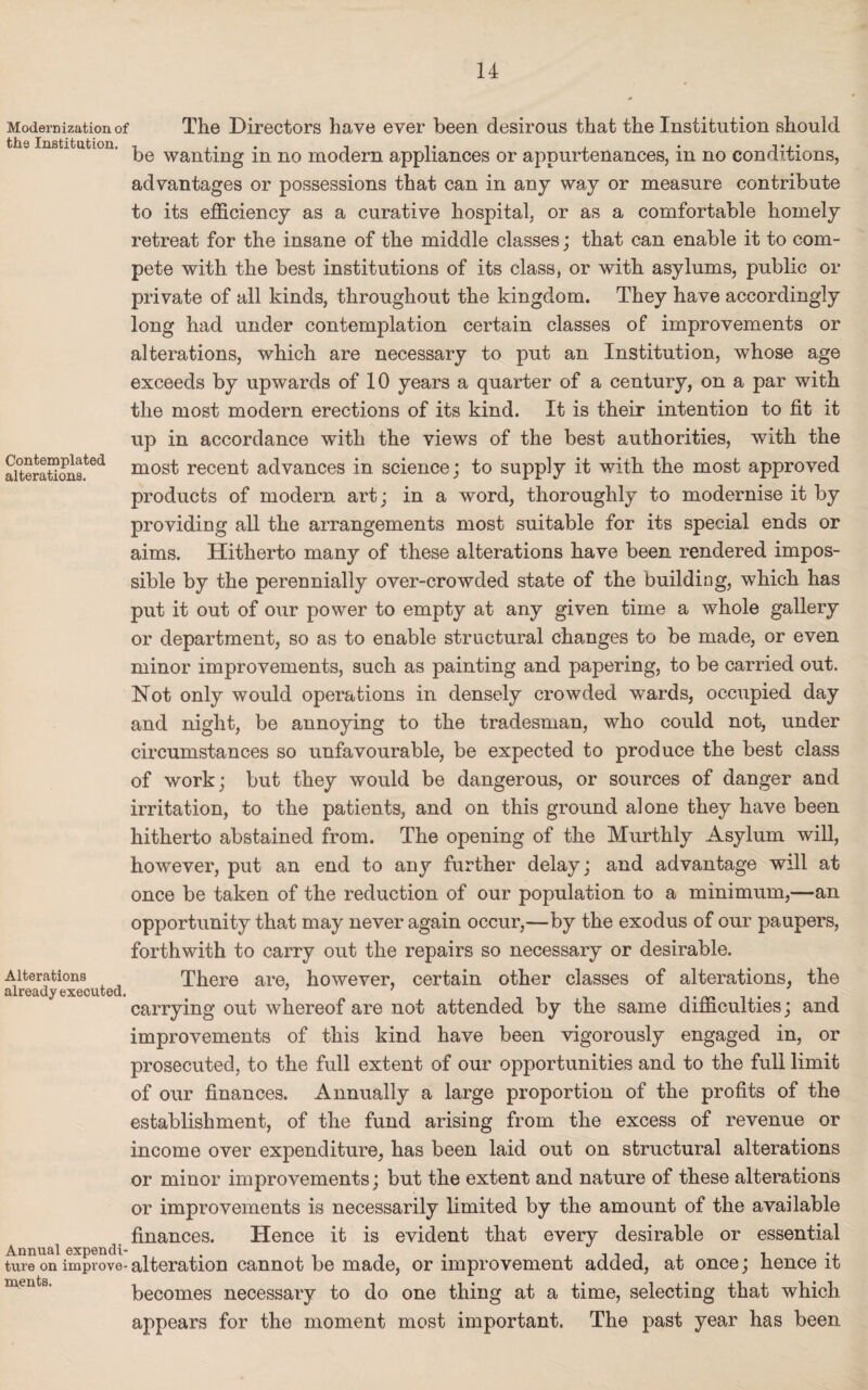 Modernization of The Directors have ever been desirous that the Institution should the Institution. , ... , be wanting m no modern appliances or appurtenances, m no conditions, advantages or possessions that can in any way or measure contribute to its efficiency as a curative hospital, or as a comfortable homely retreat for the insane of the middle classes; that can enable it to com¬ pete with the best institutions of its class, or with asylums, public or private of all kinds, throughout the kingdom. They have accordingly long had under contemplation certain classes of improvements or alterations, which are necessary to put an Institution, whose age exceeds by upwards of 10 years a quarter of a century, on a par with the most modern erections of its kind. It is their intention to fit it up in accordance with the views of the best authorities, with the aiteratioBs.ted most recent advances in science; to supply it with the most approved products of modem art; in a word, thoroughly to modernise it by providing all the arrangements most suitable for its special ends or aims. Hitherto many of these alterations have been rendered impos¬ sible by the perennially over-crowded state of the building, which has put it out of our power to empty at any given time a whole gallery or department, so as to enable structural changes to be made, or even minor improvements, such as painting and papering, to be carried out. Not only would operations in densely crowded wards, occupied day and night, be annoying to the tradesman, who could not, under circumstances so unfavourable, be expected to produce the best class of work; but they would be dangerous, or sources of danger and irritation, to the patients, and on this ground alone they have been hitherto abstained from. The opening of the Murthly Asylum will, however, put an end to any further delay; and advantage will at once be taken of the reduction of our population to a minimum,—an opportunity that may never again occur,—by the exodus of our paupers, forthwith to carry out the repairs so necessary or desirable. Alterations There are, however, certain other classes of alterations, the already exeouted. . carrying out whereof are not attended by the same difficulties; and improvements of this kind have been vigorously engaged in, or prosecuted, to the full extent of our opportunities and to the full limit of our finances. Annually a large proportion of the profits of the establishment, of the fund arising from the excess of revenue or income over expenditure, has been laid out on structural alterations or minor improvements; but the extent and nature of these alterations or improvements is necessarily limited by the amount of the available finances. Hence it is evident that every desirable or essential Annual expend!- . , . . . . , ., ture on improve- alteration cannot be made, or improvement added, at once; nence it becomes necessary to do one thing at a time, selecting that which appears for the moment most important. The past year has been
