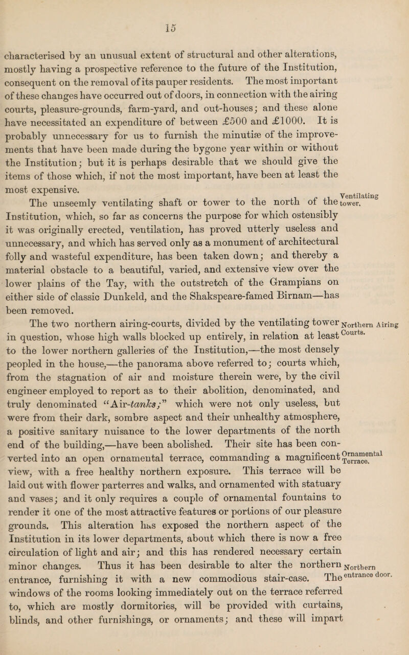 characterised by an unusual extent of structural and other alterations, mostly having a prospective reference to the future of the Institution, consequent on the removal of its pauper residents. The most important of these changes have occurred out of doors, in connection with the airing courts, pleasure-grounds, farm-yard, and out-houses; and these alone have necessitated an expenditure of between £500 and <£1000. It is probably unnecessary for us to furnish the minutiae ol the improve¬ ments that have been made during the bygone year within or without the Institution; but it is perhaps desirable that we should give the items of those which, if not the most important, have been at least the most expensive. . . v , Ventilating The unseemly ventilating shaft or tower to the north ot the tower. Institution, which, so far as concerns the purpose for which ostensibly it was originally erected, ventilation, has proved utterly useless and unnecessary, and which has served only as a monument of architectural folly and wasteful expenditure, has been taken down; and thereby a material obstacle to a beautiful, varied, and extensive view over the lower plains of the Tay, with the outstretch of the Grampians on either side of classic Dunkeld, and the Shakspeare-famed Birnam—has been removed. The two northern airing-courts, divided by the ventilating tower Nortliern Airing in question, whose high walls blocked up entirely, in relation at leastCourts* to the lower northern galleries of the Institution,—the most densely peopled in the house,—the panorama above referred to; courts which, from the stagnation of air and moisture therein were, by the civil engineer employed to report as to their abolition, denominated, and truly denominated uAvc-tanhswhich were not only useless, but were from their dark, sombre aspect and their unhealthy atmosphere, a positive sanitary nuisance to the lower departments of the north end of the building,—have been abolished. Their site has been con¬ verted into an open ornamental terrace, commanding a magnificent ^”a“®ntal view, with a free healthy northern exposure. This terrace will be laid out with flower parterres and walks, and ornamented with statuary and vases; and it only requires a couple of ornamental fountains to render it one of the most attractive features or portions of our pleasure grounds. This alteration has exposed the northern aspect of the Institution in its lower departments, about which there is now a free circulation of light and air; and this has rendered necessary certain minor changes. Thus it has been desirable to alter the northern Norfcl)ern entrance, furnishing it with a new commodious stair-case. The entrance door, windows of the rooms looking immediately out on the terrace referred to, which are mostly dormitories, will be provided with curtains, blinds, and other furnishings, or ornaments; and these will impart