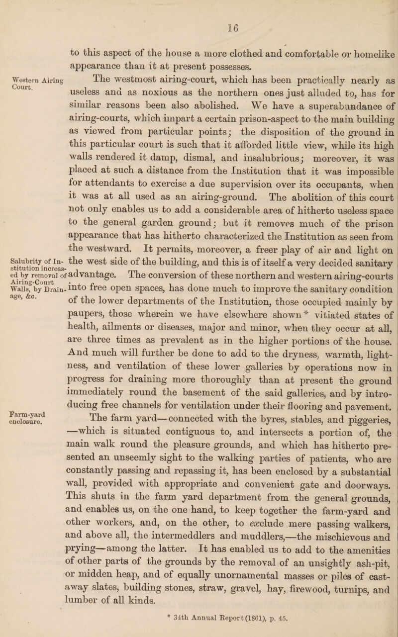 to this aspect of the house a more clothed and comfortable or homelike appearance than it at present possesses. Western Airing The westmost airing-court, which has been practically nearly as useless and as noxious as the northern ones just alluded to, has for similar reasons been also abolished. We have a superabundance of airing-courts, which impart a certain prison-aspect to the main building as viewed from particular points; the disposition of the ground in this particular court is such that it afforded little view, while its high walls rendered it damp, dismal, and insalubrious; moreover, it was placed at such a distance from the Institution that it was impossible for attendants to exercise a due supervision over its occupants, when it was at all used as an airing-ground. The abolition of this court not only enables us to add a considerable area of hitherto useless space to the general garden ground; but it removes much of the prison appearance that has hitherto characterized the Institution as seen from the westward. It permits, moreover, a freer play of air and light on Salubrity of in- the west side of the building, and this is of itself a very decided sanitarv stitution mcieas- , J J ed by removal of advantage. I he conversion of these northern and western airing-courts Airing-Court • , ~ , . 0 Wails, by Drain- mto tree open spaces, has done much to improve the sanitary condition of the lower departments of the Institution, those occupied mainly by paupers, those wherein we have elsewhere shown* vitiated states of health, ailments or diseases, major and minor, when they occur at all, are three times as prevalent as in the higher portions of the house. And much will further be done to add to the dryness, warmth, light¬ ness, and ventilation of these lower galleries by operations now in progress for draining more thoroughly than at present the ground immediately round the basement of the said galleries, and by intro¬ ducing free channels for ventilation under their flooring and pavement. enclosure.41 Tim farm yard—connected with the byres, stables, and piggeries, —which is situated contiguous to, and intersects a portion of, the main walk round the pleasure grounds, and which has hitherto pre¬ sented an unseemly sight to the walking parties of patients, who are constantly passing and repassing it, has been enclosed by a substantial wall, provided with appropriate and convenient gate and doorways. This shuts in the farm yard department from the general grounds, and enables us, on the one hand, to keep together the farm-yard and other workers, and, on the other, to exclude mere passing walkers, and above all, the intermeddlers and muddlers,—the mischievous and prying -among the latter. It has enabled us to add to the amenities of other parts of the grounds by the removal of an unsightly ash-pit, or midden heap, and of equally unornamental masses or piles of cast¬ away slates, building stones, straw, gravel, hay, firewood, turnips, and lumber of all kinds. * 34tli Annual Report(1861), p. 45.