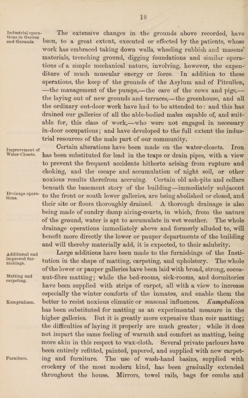 Industrial opera tions in Garden and Grounds. Improvement of Water-Closets. Drainage opera¬ tions. Additional and improved fur¬ nishings. Matting and carpeting. Kamptulicon. Furniture. The extensive changes in the grounds above recorded, have been, to a great extent, executed or effected by the patients, whose work has embraced taking down walls, wheeling rubbish and masons’ materials, trenching ground, digging foundations and similar opera¬ tions of a simple mechanical nature, involving, however, the expen¬ diture of much muscular energy or force. In addition to these operations, the keep of the grounds of the Asylum and of Pitcullen, —the management of the pumps,—the care of the cows and pigs,— the laying out of new grounds and terraces,—the greenhouse, and all the ordinary out-door work have had to be attended to: and this has drained our galleries of all the able-bodied males capable of, and suit¬ able for, this class of work,—who were not engaged in necessary in-door occupations; and have developed to the full extent the indus¬ trial resources of the male part of our community. Certain alterations have been made on the water-closets. Iron has been substituted for lead in the traps or drain pipes, with a view to prevent the frequent accidents hitherto arising from rupture and choking, and the escape and accumulation of night soil, or other noxious results therefrom accruing. Certain old ash-pits and cellars beneath the basement story of the building—immediately subjacent to the front or south lower galleries, are being abolished or closed, and their site or floors thoroughly drained. A thorough drainage is also being made of sundry damp airing-courts, in which, from the nature of the ground, water is apt to accumulate in wet weather. The whole drainage operations immediately above and formerly alluded to, will benefit more directly the lower or pauper departments of the building and will thereby materially add, it is expected, to their salubrity. Large additions have been made to the furnishings of the Insti¬ tution in the shape of matting, carpeting, and upholstery. The whole of the lower or pauper galleries have been laid with broad, strong, cocoa- nut-fibre matting; while the bed-rooms, sick-rooms, and dormitories have been supplied with strips of carpet, all with a view to increase especially the winter comforts of the inmates, and enable them the better to resist noxious climatic or seasonal influences. Kamptulicon has been substituted for matting as an experimental measure in the higher galleries. But it is greatly more expensive than coir matting; the difficulties of laying it properly are much greater; while it does not impart the same feeling of warmth and comfort as matting, being more akin in this respect to wax-cloth. Several private parlours have been entirely refitted, painted, papered, and supplied with new carpet¬ ing and furniture. The use of wash-hand basins, supplied with crockery of the most modern kind, has been gradually extended throughout the house. Mirrors, towel rails, bags for combs and