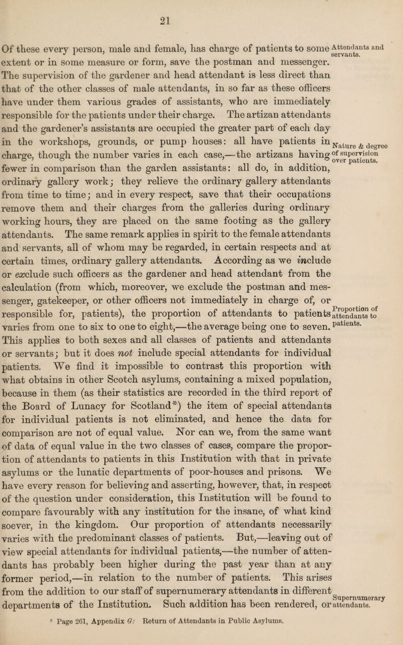 Of these every person, male and female, has charge of patients to some Attendants and J 1 7 o i. servants. extent or in some measure or form, save the postman and messenger. The supervision of the gardener and head attendant is less direct than that of the other classes of male attendants, in so far as these officers have under them various grades of assistants, who are immediately responsible for the patients under their charge. The artizan attendants and the gardener’s assistants are occupied the greater part of each day in the workshops, grounds, or pump houses: all have patients inNalure & decrree charge, though the number varies in each case,—the artizans having °f supervision ° 7 ... over patients. fewer in comparison than the garden assistants: all do, in addition, ordinary gallery work; they relieve the ordinary gallery attendants from time to time; and in every respect, save that their occupations remove them and their charges from the galleries during ordinary working hours, they are placed on the same footing as the gallery attendants. The same remark applies in spirit to the female attendants and servants, all of whom may be regarded, in certain respects and at certain times, ordinary gallery attendants. According as we include or exclude such officers as the gardener and head attendant from the calculation (from which, moreover, we exclude the postman and mes¬ senger, gatekeeper, or other officers not immediately in charge of, or responsible for, patients), the proportion of attendants to patients225'dants to varies from one to six to one to eight,—the average being one to seven. Patients- This applies to both sexes and all classes of patients and attendants or servants; but it does not include special attendants for individual patients. We find it impossible to contrast this proportion with what obtains in other Scotch asylums, containing a mixed population, because in them (as their statistics are recorded in the third report of the Board of Lunacy for Scotland*) the item of special attendants for individual patients is not eliminated, and hence the data for comparison are not of equal value. Nor can we, from the same want of data of equal value in the two classes of cases, compare the propor¬ tion of attendants to patients in this Institution with that in private asylums or the lunatic departments of poor-houses and prisons. We have every reason for believing and asserting, however, that, in respect of the question under consideration, this Institution will be found to compare favourably with any institution for the insane, of what kind soever, in the kingdom. Our proportion of attendants necessarily varies with the predominant classes of patients. But,—leaving out of view special attendants for individual patients,—the number of atten¬ dants has probably been higher during the past year than at any former period,—in relation to the number of patients. This arises from the addition to our staff of supernumerary attendants in different Supernumerary departments of the Institution. Such addition has been rendered, or attendants. * Page 201, Appendix G: Return of Attendants in Public Asylums.