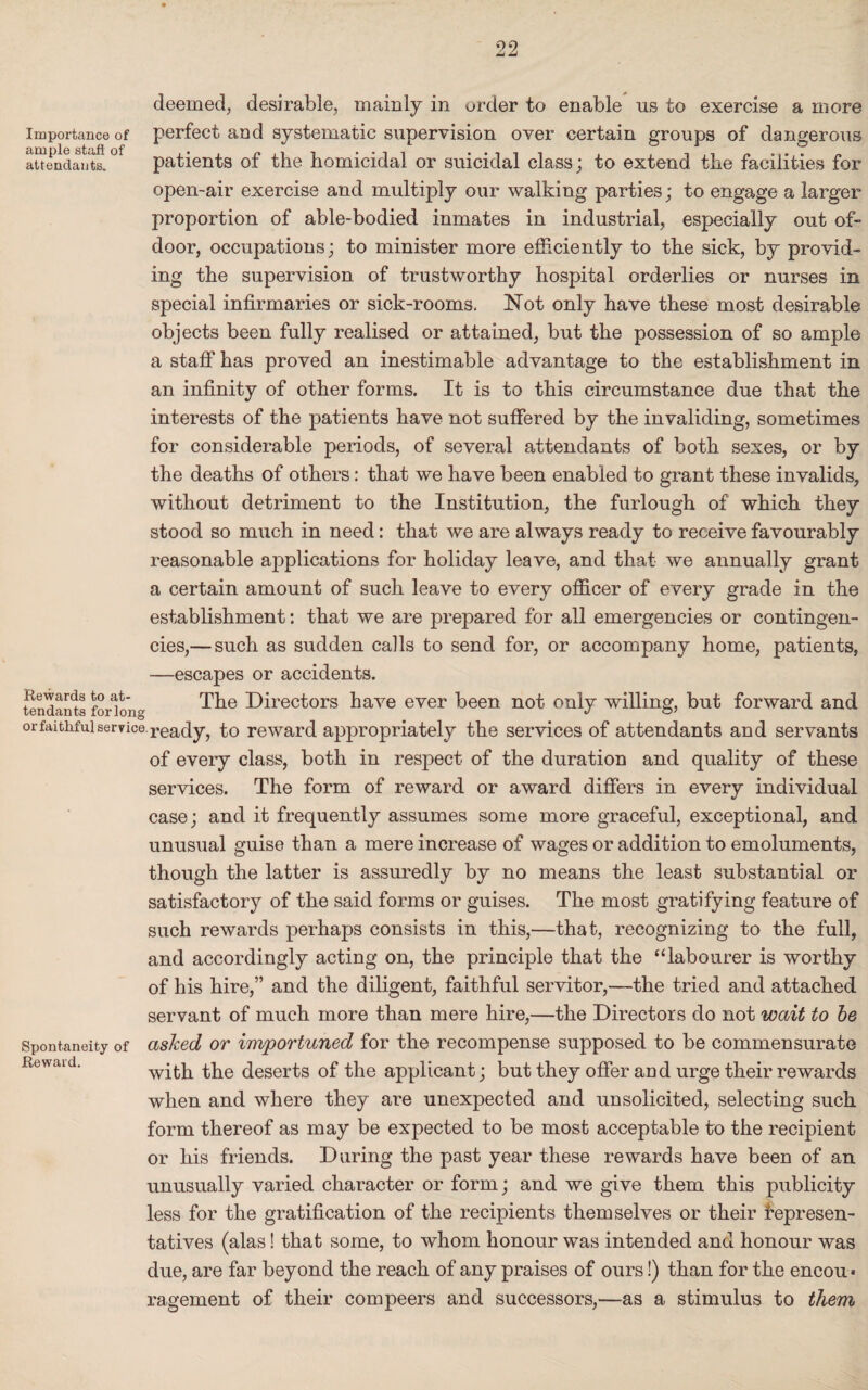 Importance of ample stall of attendants. deemed, desirable, mainly in order to enable ns to exercise a more perfect and systematic supervision over certain groups of dangerous patients of the homicidal or suicidal class; to extend the facilities for open-air exercise and multiply our walking parties; to engage a larger proportion of able-bodied inmates in industrial, especially out of- door, occupations; to minister more efficiently to the sick, by provid¬ ing the supervision of trustworthy hospital orderlies or nurses in special infirmaries or sick-rooms. Not only have these most desirable objects been fully realised or attained, but the possession of so ample a staff has proved an inestimable advantage to the establishment in an infinity of other forms. It is to this circumstance due that the interests of the patients have not suffered by the invaliding, sometimes for considerable periods, of several attendants of both sexes, or by the deaths of others: that we have been enabled to grant these invalids, without detriment to the Institution, the furlough of which they stood so much in need: that we are always ready to receive favourably reasonable applications for holiday leave, and that we annually grant a certain amount of such leave to every officer of every grade in the establishment: that we are prepared for all emergencies or contingen¬ cies,—such as sudden calls to send for, or accompany home, patients, —escapes or accidents. The Directors have ever been not only willing, but forward and or faithful service, ready, to reward appropriately the services of attendants and servants of every class, both in respect of the duration and quality of these services. The form of reward or award differs in every individual case; and it frequently assumes some more graceful, exceptional, and unusual guise than a mere increase of wages or addition to emoluments, though the latter is assuredly by no means the least substantial or satisfactory of the said forms or guises. The most gratifying feature of such rewards perhaps consists in this,—that, recognizing to the full, and accordingly acting on, the principle that the “labourer is worthy of his hire,” and the diligent, faithful servitor,—the tried and attached servant of much more than mere hire,—the Directors do not wait to be asked or importuned for the recompense supposed to be commensurate with the deserts of the applicant; but they offer and urge their rewards when and where they are unexpected and unsolicited, selecting such form thereof as may be expected to be most acceptable to the recipient or his friends. During the past year these rewards have been of an unusually varied character or form; and we give them this publicity less for the gratification of the recipients themselves or their represen¬ tatives (alas! that some, to whom honour was intended and honour was due, are far beyond the reach of any praises of ours!) than for the encou« ragement of their compeers and successors,—as a stimulus to them Rewards to at¬ tendants for long Spontaneity of Reward.