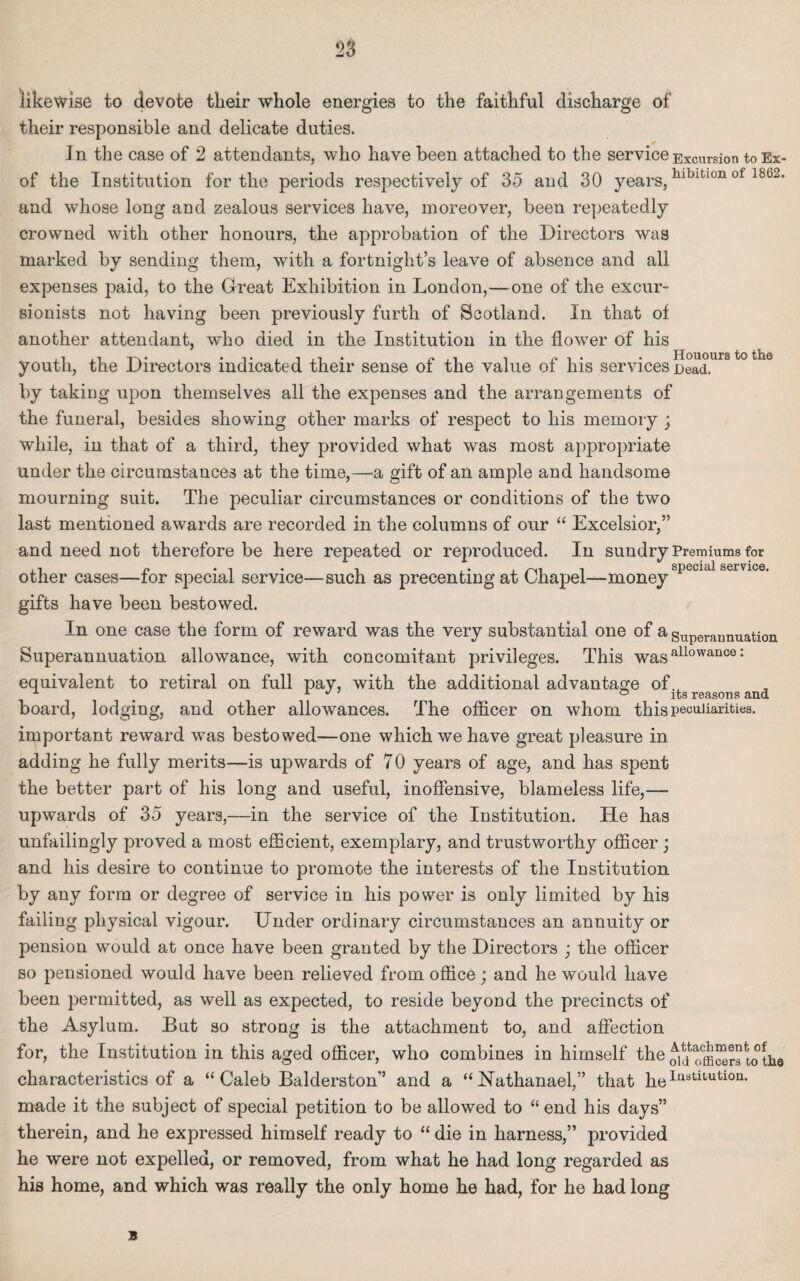 likewise to devote tlieir whole energies to the faithful discharge of their responsible and delicate duties. * Jn the case of 2 attendants, who have been attached to the service Excursion toEx- of the Institution for the periods respectively of 35 and 30 years,hlbltl0n of 1862‘ and whose long and zealous services have, moreover, been repeatedly crowned with other honours, the approbation of the Directors was marked by sending them, with a fortnight’s leave of absence and all expenses paid, to the Great Exhibition in London,—one of the excur¬ sionists not having been previously furth of Scotland. In that of another attendant, who died in the Institution in the flower of his youth, the Directors indicated their sense of the value of his services Dead, by taking upon themselves all the expenses and the arrangements of the funeral, besides showing other marks of respect to his memory ; while, in that of a third, they provided what was most appropriate under the circumstances at the time,—a gift of an ample and handsome mourning suit. The peculiar circumstances or conditions of the two last mentioned awards are recorded in the columns of our “ Excelsior,” and need not therefore be here repeated or reproduced. In sundry Premiums for ,, n . , . , , • . i special service. other cases—for special service—such as precentmg at (Jhapei—money gifts have been bestowed. In one case the form of reward was the very substantial one of a superaunuation Superannuation allowance, with concomitant privileges. This wasallowance: equivalent to retiral on full pay, with the additional advantage of., # 1 J ^ ° . its reasons and board, lodging, and other allowances. The officer on whom this peculiarities. important reward was bestowed—one which we have great pleasure in adding he fully merits—is upwards of 70 years of age, and has spent the better part of his long and useful, inoffensive, blameless life,— upwards of 35 years,—in the service of the Institution. He has unfailingly proved a most efficient, exemplary, and trustworthy officer; and his desire to continue to promote the interests of the Institution by any form or degree of service in his power is only limited by his failing physical vigour. Under ordinary circumstances an annuity or pension would at once have been granted by the Directors ; the officer so pensioned would have been relieved from office; and he would have been permitted, as well as expected, to reside beyond the precincts of the Asylum. But so strong is the attachment to, and affection for, the Institution in this aged officer, who combines in himself the qm officers to:the characteristics of a “ Caleb Balderston” and a “Nathanael,” that heIa8tit,ution* made it the subject of special petition to be allowed to “end his days” therein, and he expressed himself ready to “ die in harness,” provided he were not expelled, or removed, from what he had long regarded as his home, and which was really the only home he had, for he had long B