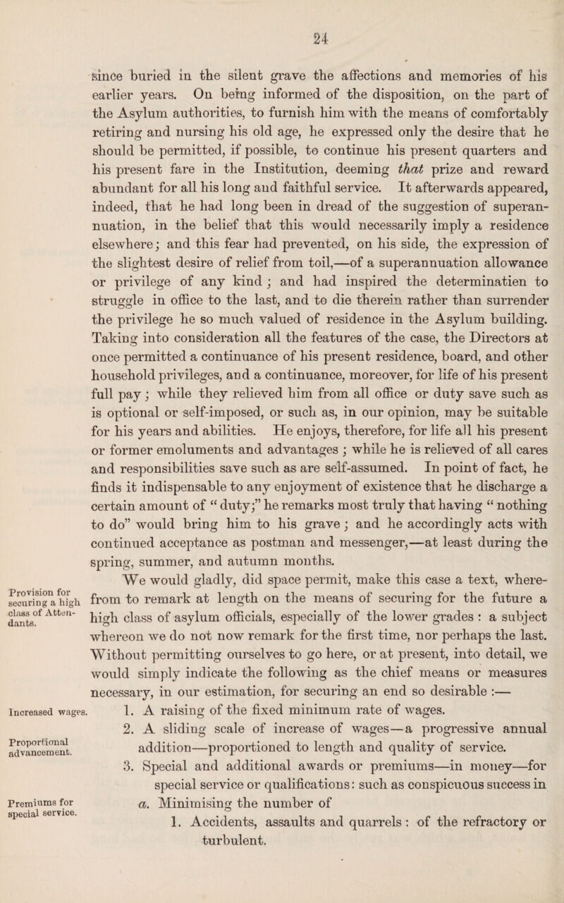 Provision for securing a high class of Atten¬ dants. Increased wages. Proportional advancement. Premiums for special service. since buried in the silent grave the affections and memories of his earlier years. On being informed of the disposition, on the part of the Asylum authorities, to furnish him with the means of comfortably retiring and nursing his old age, he expressed only the desire that he should be permitted, if possible, to continue his present quarters and his present fare in the Institution, deeming that prize and reward abundant for all his long and faithful service. It afterwards appeared, indeed, that he had long been in dread of the suggestion of superan¬ nuation, in the belief that this would necessarily imply a residence elsewhere; and this fear had prevented, on his side, the expression of the slightest desire of relief from toil,—of a superannuation allowance or privilege of any kind ; and had inspired the determination to struggle in office to the last, and to die therein rather than surrender the privilege he so much valued of residence in the Asylum building. Taking into consideration all the features of the case, the Directors at once permitted a continuance of his present residence, board, and other household privileges, and a continuance, moreover, for life of his present full pay; while they relieved him from all office or duty save such as is optional or self-imposed, or such as, in our opinion, may be suitable for his years and abilities. He enjoys, therefore, for life all his present or former emoluments and advantages ; while he is relieved of all cares and responsibilities save such as are self-assumed. In point of fact, he finds it indispensable to any enjoyment of existence that he discharge a certain amount of “ duty;” he remarks most truly that having “ nothing to do” would bring him to his grave; and he accordingly acts with continued acceptance as postman and messenger,—at least during the spring, summer, and autumn months. We would gladly, did space permit, make this case a text, where¬ from to remark at length on the means of securing for the future a high class of asylum officials, especially of the lower grades : a subject whereon we do not now remark for the first time, nor perhaps the last. Without permitting ourselves to go here, or at present, into detail, we would simply indicate the following as the chief means or measures necessary, in our estimation, for securing an end so desirable :— 1. A raising of the fixed minimum rate of wages. 2. A sliding scale of increase of wages—a progressive annual addition—proportioned to length, and quality of service. 3. Special and additional awards or premiums—in money—for special service or qualifications: such as conspicuous success in a. Minimising the number of 1. Accidents, assaults and quarrels : of the refractory or turbulent.