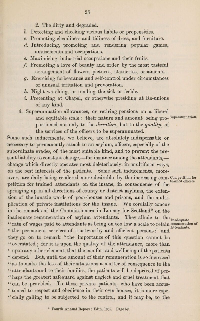 2. The dirty and degraded. b. Detecting and checking vicious habits or propensities. c. Promoting cleanliness and tidiness of dress, and furniture. d. Introducing, promoting and rendering popular games, amusements and occupations. e. Maximising industrial occupations and their fruits. f Promoting a love of beauty and order by the most tasteful arrangement of flowers, pictures, statuettes, ornaments. g. Exercising forbearance and self-control under circumstances of unusual irritation and provocation. h. Night watching, or tending the sick or feeble. i. Precenting at Chapel, or otherwise presiding at Pe-unions of any kind. 4. Superannuation allowances, or retiring pensions on a liberal and equitable scale : their nature and amount being pro- Superannuation, portioned not only to the duration, but to the quality, of the services of the officers to be superannuated. Some such inducements, we believe, are absolutely indispensable or necessary to permanently attach to an asylum, officers, especially of the subordinate grades, of the most suitable kind, and to prevent the pre¬ sent liability to constant change,—for instance among the attendants,—■ change which directly operates most deleteriously, in multiform ways, on the best interests of the patients. Some such inducements, more¬ over, are daily being rendered more desirable by the increasing com- Competition for petition for trained attendants on the insane, in consequence of the springing up in all directions of county or district asylums, the exten¬ sion of the lunatic wards of poor-houses and prisons, and the multi¬ plication of private institutions for the insane. We cordially concur in the remarks of the Commissioners in Lunacy for Scotland* on the inadequate remuneration of asylum attendants. They allude to the T J u J J Inadequate rate of wages paid to attendants as being on too low a scale to retain remuneration of ® 1 Attendants. cc a the permanent services of trustworthy and efficient persons and they go on to remark “ the importance of this question cannot be “ overstated; for it is upon the quality of the attendance, more than “ upon any other element, that the comfort and wellbeing of the patients “ depend. But, until the amount of their remuneration is so increased “ as to make the loss of their situations a matter of consequence to the “ attendants and to their families, the patients will be deprived of per- “ haps the greatest safeguard against neglect and cruel treatment that “ can be provided. To those private patients, who have been accus- “ tomed to respect and obedience in their own houses, it is more espe- “ cially galling to be subjected to the control, and it may be, to the * Fourth Annual Report: Edin. 1862. Page 59.