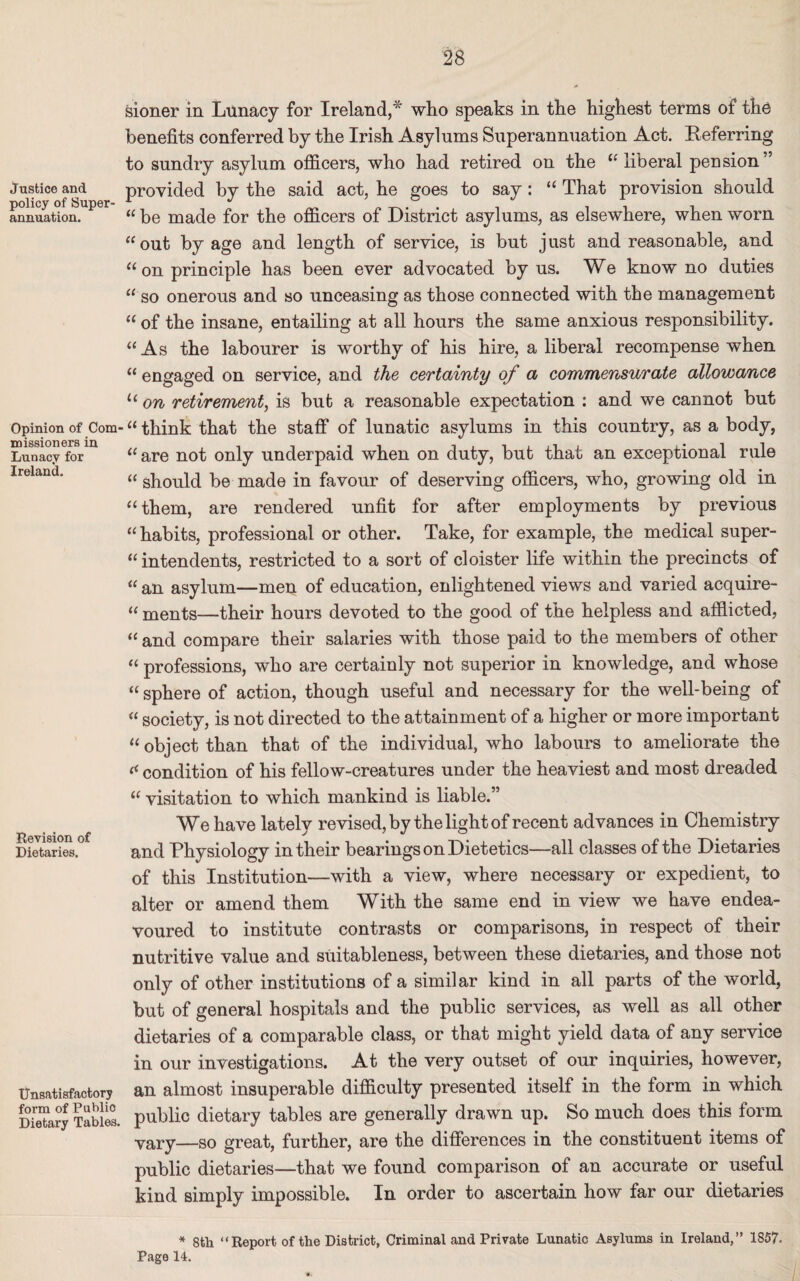Justice and policy of Super' annuation. Opinion of Com missioners in Lunacy for Ireland. Revision of Dietaries. Unsatisfactory form of Publio Dietary Tables. sioner in Lunacy for Ireland,* who speaks in the highest terms of the benefits conferred by the Irish Asylums Superannuation Act. Referring to sundry asylum officers, who had retired on the “liberal pension’' provided by the said act, he goes to say: “ That provision should “ be made for the officers of District asylums, as elsewhere, when worn “ out by age and length of service, is but j ust and reasonable, and “ on principle has been ever advocated by us. We know no duties “ so onerous and so unceasing as those connected with the management “ of the insane, entailing at all hours the same anxious responsibility. “As the labourer is worthy of his hire, a liberal recompense when “ engaged on service, and the certainty of a commensurate allowance u on retirement, is but a reasonable expectation : and we cannot but “ think that the staff of lunatic asylums in this country, as a body, “ are not only underpaid when on duty, but that an exceptional rule “ should be made in favour of deserving officers, who, growing old in “ them, are rendered unfit for after employments by previous “habits, professional or other. Take, for example, the medical super¬ intendents, restricted to a sort of cloister life within the precincts of “ an asylum—men of education, enlightened views and varied acquire- “ ments—their hours devoted to the good of the helpless and afflicted, “ and compare their salaries with those paid to the members of other “ professions, who are certainly not superior in knowledge, and whose “ sphere of action, though useful and necessary for the well-being of “ society, is not directed to the attainment of a higher or more important “ object than that of the individual, who labours to ameliorate the « condition of his fellow-creatures under the heaviest and most dreaded “ visitation to which mankind is liable.” We have lately revised, by the light of recent advances in Chemistry and Physiology in their bearings on Dietetics—all classes of the Dietaries of this Institution—with a view, where necessary or expedient, to alter or amend them With the same end in view we have endea¬ voured to institute contrasts or comparisons, in respect of their nutritive value and suitableness, between these dietaries, and those not only of other institutions of a similar kind in all parts of the world, but of general hospitals and the public services, as well as all other dietaries of a comparable class, or that might yield data of any service in our investigations. At the very outset of our inquiries, however, an almost insuperable difficulty presented itself in the form in which public dietary tables are generally drawn up. So much does this form yary—so great, further, are the differences in the constituent items of public dietaries—that we found comparison of an accurate or useful kind simply impossible. In order to ascertain how far our dietaries * 8th “ Report of the District, Criminal and Private Lunatic Asylums in Ireland,” 1857. Page 14.