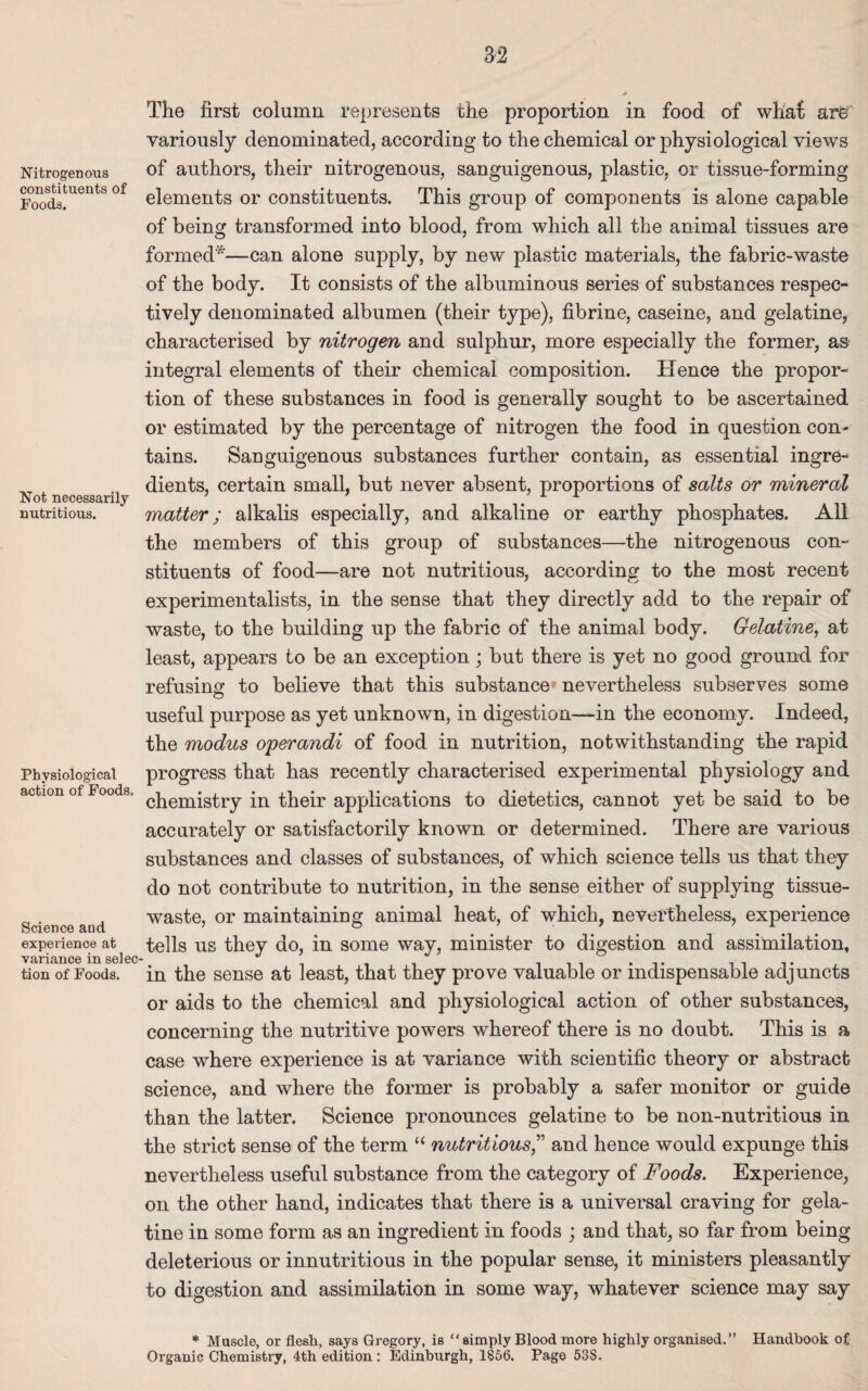 Nitrogenous constituents of Foods. Not necessarily nutritious. Physiological action of Foods, Science and experience at variance in selec¬ tion of Foods. The first column represents the proportion in food of whaf arg’ variously denominated, according to the chemical or physiological views of authors, their nitrogenous, sanguigenous, plastic, or tissue-forming elements or constituents. This group of components is alone capable of being transformed into blood, from which all the animal tissues are formed*—can alone supply, by new plastic materials, the fabric-waste of the body. It consists of the albuminous series of substances respec¬ tively denominated albumen (their type), fibrine, caseine, and gelatine, characterised by nitrogen and sulphur, more especially the former, as integral elements of their chemical composition. Hence the propor¬ tion of these substances in food is generally sought to be ascertained or estimated by the percentage of nitrogen the food in question con¬ tains. Sanguigenous substances further contain, as essential ingre¬ dients, certain small, but never absent, proportions of salts or mineral matter; alkalis especially, and alkaline or earthy phosphates. All the members of this group of substances—the nitrogenous con¬ stituents of food—are not nutritious, according to the most recent experimentalists, in the sense that they directly add to the repair of waste, to the building up the fabric of the animal body. Gelatine, at least, appears to be an exception; but there is yet no good ground for refusing to believe that this substance nevertheless subserves some useful purpose as yet unknown, in digestion—in the economy. Indeed, the modus operandi of food in nutrition, notwithstanding the rapid progress that has recently characterised experimental physiology and chemistry in their applications to dietetics, cannot yet be said to be accurately or satisfactorily known or determined. There are various substances and classes of substances, of which science tells us that they do not contribute to nutrition, in the sense either of supplying tissue- waste, or maintaining animal heat, of which, nevertheless, experience tells us they do, in some way, minister to digestion and assimilation, in the sense at least, that they prove valuable or indispensable adjuncts or aids to the chemical and physiological action of other substances, concerning the nutritive powers whereof there is no doubt. This is a case where experience is at variance with scientific theory or abstract science, and where the former is probably a safer monitor or guide than the latter. Science pronounces gelatine to be non-nutritious in the strict sense of the term “ nutritious,” and hence would expunge this nevertheless useful substance from the category of Foods. Experience, on the other hand, indicates that there is a universal craving for gela¬ tine in some form as an ingredient in foods ; and that, so far from being deleterious or innutritious in the popular sense, it ministers pleasantly to digestion and assimilation in some way, whatever science may say * Muscle, or flesh, says Gregory, is “ simply Blood more highly organised.” Handbook of Organic Chemistry, 4th edition : Edinburgh, 1856. Page 53S.