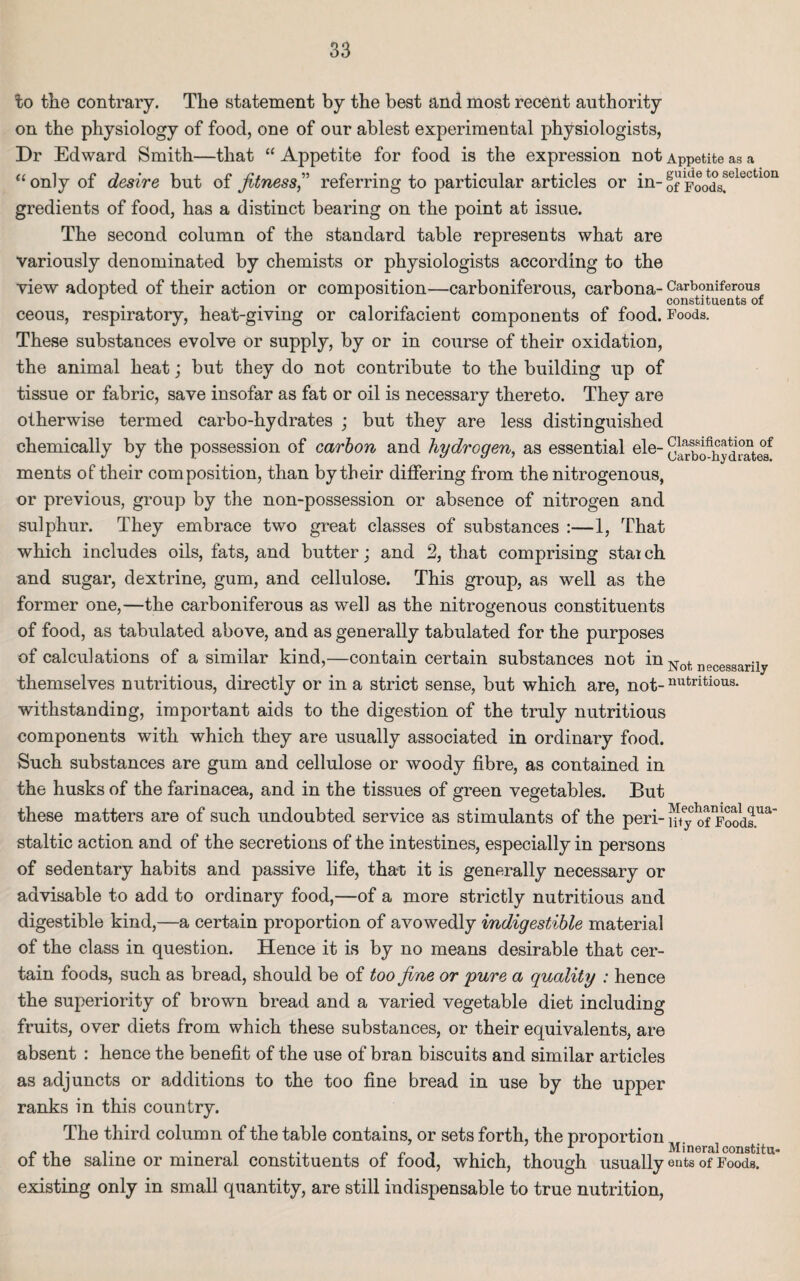 to the contrary. The statement by the best and most recent authority on the physiology of food, one of our ablest experimental physiologists, Dr Edward Smith—that “ Appetite for food is the expression not Appetite as a “only of desire but of fitness,” referring to particular articles or in-of Foods!eleCtl011 gredients of food, has a distinct bearing on the point at issue. The second column of the standard table represents what are variously denominated by chemists or physiologists according to the view adopted of their action or composition—carboniferous, carbona- Carboniferous A constituents of ceous, respiratory, heat-giving or calorifacient components of food. Foods. These substances evolve or supply, by or in course of their oxidation, the animal heat; but they do not contribute to the building up of tissue or fabric, save insofar as fat or oil is necessary thereto. They are otherwise termed carbo-hydrates ; but they are less distinguished chemically by the possession of carbon and hydrogen, as essential ele- ulrbo^drate? ments of their composition, than by their differing from the nitrogenous, or previous, group by the non-possession or absence of nitrogen and sulphur. They embrace two great classes of substances :—1, That which includes oils, fats, and butter; and 2, that comprising stanch and sugar, dextrine, gum, and cellulose. This group, as well as the former one,—the carboniferous as well as the nitrogenous constituents of food, as tabulated above, and as generally tabulated for the purposes of calculations of a similar kind,—contain certain substances not in Not necesgarily themselves nutritious, directly or in a strict sense, but which are, not-nutritious- withstanding, important aids to the digestion of the truly nutritious components with which they are usually associated in ordinary food. Such substances are gum and cellulose or woody fibre, as contained in the husks of the farinacea, and in the tissues of green vegetables. But these matters are of such undoubted service as stimulants of the peri-jpeyc oOoodsUa staltic action and of the secretions of the intestines, especially in persons of sedentary habits and passive life, that it is generally necessary or advisable to add to ordinary food,—of a more strictly nutritious and digestible kind,—a certain proportion of avowedly indigestible material of the class in question. Hence it is by no means desirable that cer¬ tain foods, such as bread, should be of too fine or 'pure a quality : hence the superiority of brown bread and a varied vegetable diet including fruits, over diets from which these substances, or their equivalents, are absent : hence the benefit of the use of bran biscuits and similar articles as adjuncts or additions to the too fine bread in use by the upper ranks in this country. The third column of the table contains, or sets forth, the proportion of the saline or mineral constituents of food, which, though usually ents of Foods, existing only in small quantity, are still indispensable to true nutrition,