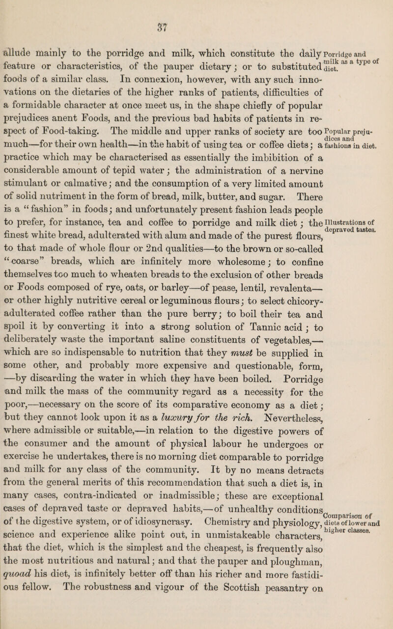 allude mainly to the porridge and milk, which constitute the daily Porridge and feature or characteristics, of the pauper dietary; or to substituted diet! aS a t>P<3 ° foods of a similar class. In connexion, however, with any such inno¬ vations on the dietaries of the higher ranks of patients, difficulties of a formidable character at once meet us, in the shape chiefly of popular prejudices anent Foods, and the previous bad habits of patients in re¬ spect of Food-taking. The middle and upper ranks of society are too Popular preju- dices and much-—for their own health—in the habit of using tea or coffee diets; a fashions in diet, practice which may be characterised as essentially the imbibition of a considerable amount of tepid water; the administration of a nervine stimulant or calmative; and the consumption of a very limited amount of solid nutriment in the form of bread, milk, butter, and sugar. There is a “fashion” in foods; and unfortunately present fashion leads people to prefer, for instance, tea and coffee to porridge and milk diet; the illustrations of finest white bread, adulterated with alum and made of the purest flours,depraved fcastea' to that made of whole flour or 2nd qualities—to the brown or so-called “coarse” breads, which are infinitely more wholesome; to confine themselves too much to wheaten breads to the exclusion of other breads or Foods composed of rye, oats, or barley—of pease, lentil, revalenta— or other highly nutritive cereal or leguminous flours; to select chicory- adulterated coffee rather than the pure berry; to boil their tea and spoil it by converting it into a strong solution of Tannic acid ; to deliberately waste the important saline constituents of vegetables,— which are so indispensable to nutrition that they must be supplied in some other, and probably more expensive and questionable, form, —by discarding the water in which they have been boiled. Porridge and milk the mass of the community regard as a necessity for the poor,—necessary on the score of its comparative economy as a diet; but they cannot look upon it as a luxury for the rich. Nevertheless, where admissible or suitable,—in relation to the digestive powers of the consumer and the amount of physical labour he undergoes or exercise he undertakes, there is no morning diet comparable to porridge and milk for any class of the community. It by no means detracts from the general merits of this recommendation that such a diet is, in many cases, contra-indicated or inadmissible; these are exceptional cases of depraved taste or depraved habits,—of unhealthy conditions of t he digestive system, or of idiosyncrasy. Chemistry and physiology, diets of lower and science and experience alike point out, in unmistakeable characters,blglier classes- that the diet, which is the simplest and the cheapest, is frequently also the most nutritious and natural; and that the pauper and ploughman, quoad his diet, is infinitely better off than his richer and more fastidi¬ ous fellow. The robustness and vigour of the Scottish peasantry on