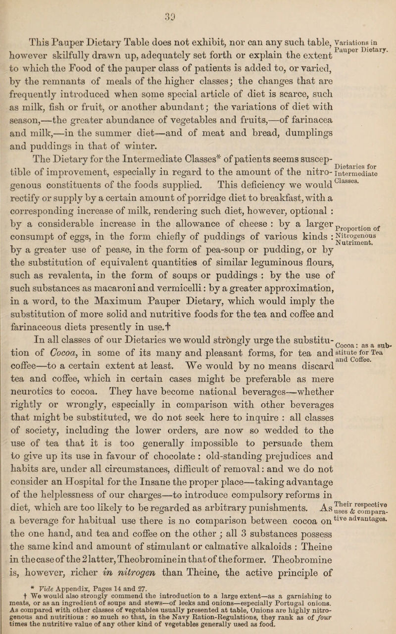 however skilfully drawn up, adequately set forth or explain the extent1>auper Dietaiy' to which the Food of the pauper class of patients is added to, or varied, by the remnants of meals of the higher classes; the changes that are frequently introduced when some special article of diet is scarce, such as milk, fish or fruit, or another abundant; the variations of diet with season,—the greater abundance of vegetables and fruits,—of farinacea and milk,—in the summer diet—and of meat and bread, dumplings and puddings in that of winter. The Dietary for the Intermediate Classes* of patients seems suscep- Dietaries for tible of improvement, especially in regard to the amount of the nitro- intermediate genous constituents of the foods supplied. This deficiency we would clabSe3' rectify or supply by a certain amount of porridge diet to breakfast, with a corresponding increase of milk, rendering such diet, however, optional : by a considerable increase in the allowance of cheese : by a larger „ J jo Proportion of consumpt of eggs, in the form chiefly of puddings of various kinds : Nitrogenous by a greater use of pease, in the form of pea-soup or pudding, or by the substitution of equivalent quantities of similar leguminous flours, such as revalenta, in the form of soups or puddings : by the use of such substances as macaroni and vermicelli: by a greater approximation, in a word, to the Maximum Pauper Dietary, which would imply the substitution of more solid and nutritive foods for the tea and coffee and farinaceous diets presently in use.t In all classes of our Dietaries we would strongly urge the substitu- _ ° J ° Cocoa: as a sub- tion of Cocoa, in some of its many and pleasant forms, for tea and statute for Tea .  A and Coffee. coffee—to a certain extent at least. We would by no means discard tea and coffee, which in certain cases might be preferable as mere neurotics to cocoa. They have become national beverages—whether rightly or wrongly, especially in comparison with other beverages that might be substituted, we do not seek here to inquire : all classes of society, including the lower orders, are now so wedded to the use of tea that it is too generally impossible to persuade them to give up its use in favour of chocolate : old-standing prejudices and habits are, under all circumstances, difficult of removal: and we do not consider an Hospital for the Insane the proper place—taking advantage of the helplessness of our charges—to introduce compulsory reforms in diet, which are too likely to be regarded as arbitrary punishments. a beverage for habitual use there is no comparison between cocoa ontlve advantases- the one hand, and tea and coffee on the other ; all 3 substances possess the same kind and amount of stimulant or calmative alkaloids : Theine in thecaseof the 2 latter, Theobromine in that of theformer. Theobromine is, however, richer in nitrogen than Theine, the active principle of * Vide Appendix, Pages 14 and 27. t We would also strongly commend the introduction to a large extent—as a garnishing to meats, or as an ingredient of soups and stews—of leeks and onions—especially Portugal onions. As compared with other classes of vegetables usually presented at table, Onions are highly nitro¬ genous and nutritious : so much so that, in the Navy Ration-Regulations, they rank as of four times the nutritive value of any other kind of vegetables generally used as food.