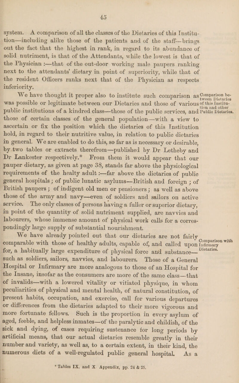 system. A comparison of all the classes of the Dietaries of this Institu¬ tion—including alike those of the patients and of the staff—brings out the fact that the highest in rank, in regard to its abundance of solid nutriment, is that of the Attendants, while the lowest is that of the Physician :—that of the out-door working male paupers ranking next to the attendants’ dietary in point of superiority, while that of the resident Officers ranks next that of the Physician as respects inferiority. We have thought it proper also to institute such comparison as Comparison be- ... . , 1 tween Dietaries was possible or legitimate between our Dietaries and those of variousof this institu- 1 . tion and other public institutions oi a kindred class-—those of the public services, and Public Dietaries, those of certain classes of the general population—with a view to ascertain or fix the position which the dietaries of this Institution hold, in regard to their nutritive value, in relation to public dietaries in general. We are enabled to do this, so far as is necessary or desirable, by two tables or extracts therefrom—published by Dr Letheby and Dr Lankester respectively.* From them it would appear that our pauper dietary, as given at page 38, stands far above the physiological requirements of the healty adult:—far above the dietaries of public general hospitals; of public lunatic asylums—British and foreign ; of British paupers ; of indigent old men or pensioners; as well as above those o± the army and navy—even of soldiers and sailors on active service. The only classes of persons having a fuller or superior dietary, in point of the quantity of solid nutriment supplied, are navvies and labourers, whose immense amount of physical work calls for a corres¬ pondingly large supply of substantial nourishment. We have already pointed out that our dietaries are not fairly comparable with those of healthy adults, capable of, and called upon FSSTa Wlth for, a habitually large expenditure of physical force and substance—Dietaries* such as soldiers, sailors, navvies, and labourers. Those of a General Hospital or Infirmary are more analogous to those of an Hospital for the Insane, insofar as the consumers are more of the same class—that of invalids—with a lowered vitality or vitiated physique, in whom peculiarities of physical and mental health, of natural constitution, of present habits, occupation, and exercise, call for various departures or differences from the dietaries adapted to their more vigorous and more fortunate fellows. Such is the proportion in every asylum of aged, feeble, and helpless inmates—of the paralytic and childish, of the sick and dying, o-f cases requiring sustenance for long periods by artificial means, that our actual dietaries resemble greatly in their number and variety, as well as, to a certain extent, in their kind, the numerous diets of a well-regulated public general hospital. As a * Tables IX. ami X Appendix, pp. 24 & 25.